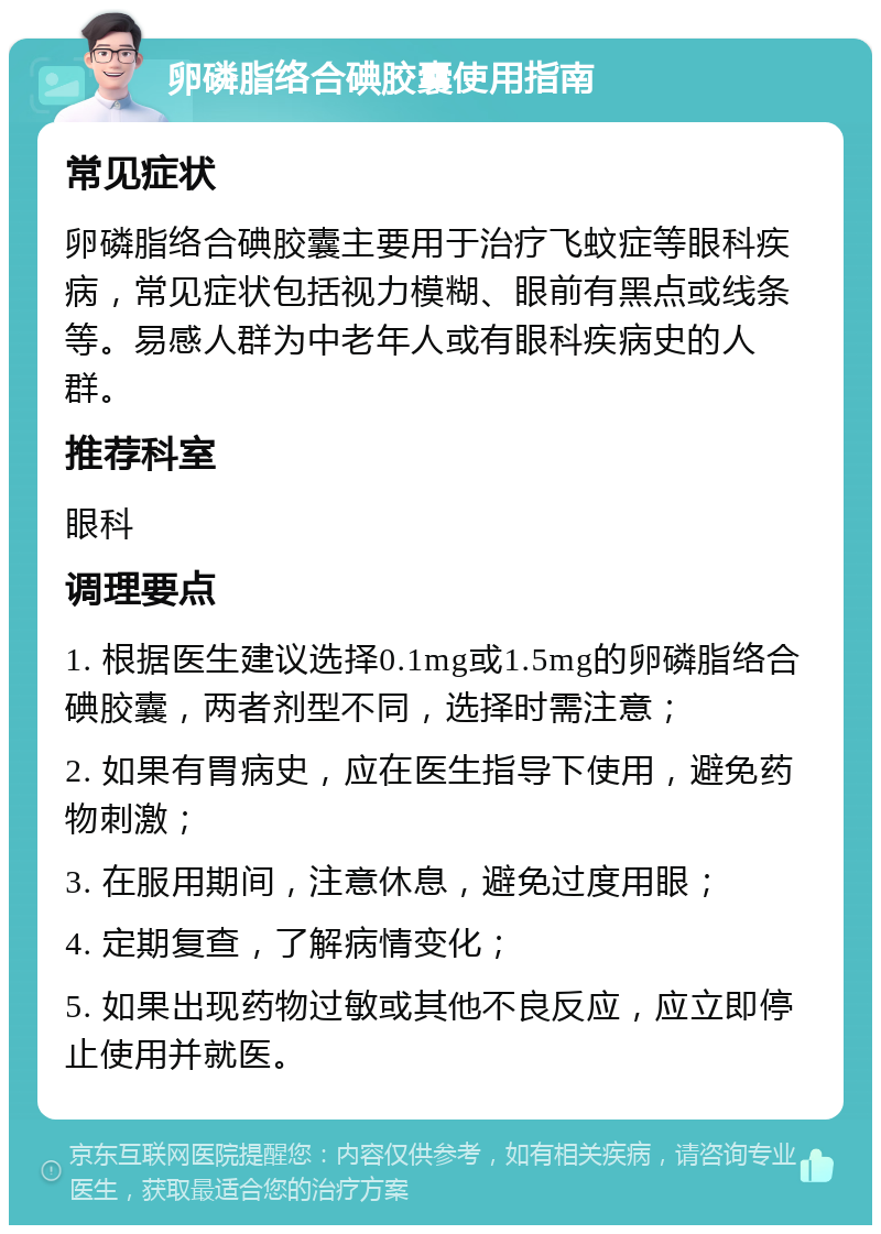 卵磷脂络合碘胶囊使用指南 常见症状 卵磷脂络合碘胶囊主要用于治疗飞蚊症等眼科疾病，常见症状包括视力模糊、眼前有黑点或线条等。易感人群为中老年人或有眼科疾病史的人群。 推荐科室 眼科 调理要点 1. 根据医生建议选择0.1mg或1.5mg的卵磷脂络合碘胶囊，两者剂型不同，选择时需注意； 2. 如果有胃病史，应在医生指导下使用，避免药物刺激； 3. 在服用期间，注意休息，避免过度用眼； 4. 定期复查，了解病情变化； 5. 如果出现药物过敏或其他不良反应，应立即停止使用并就医。