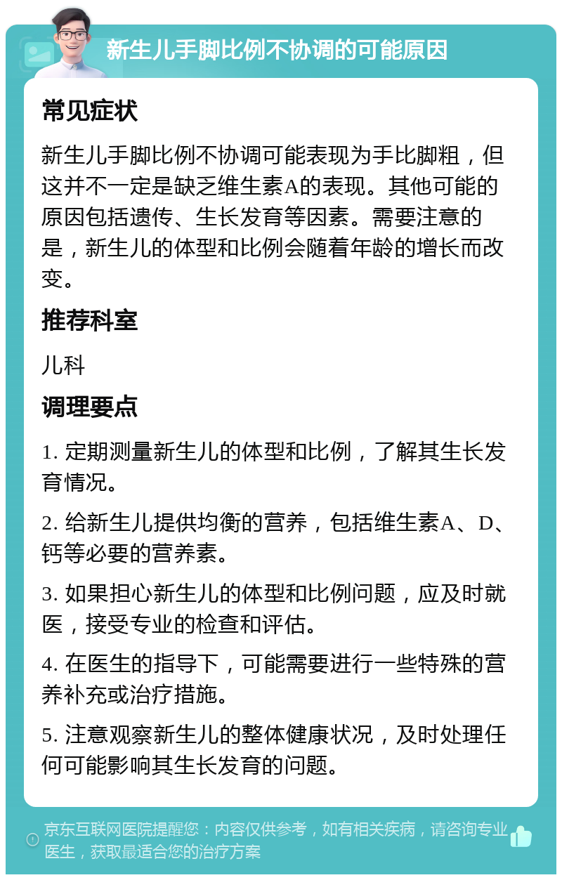 新生儿手脚比例不协调的可能原因 常见症状 新生儿手脚比例不协调可能表现为手比脚粗，但这并不一定是缺乏维生素A的表现。其他可能的原因包括遗传、生长发育等因素。需要注意的是，新生儿的体型和比例会随着年龄的增长而改变。 推荐科室 儿科 调理要点 1. 定期测量新生儿的体型和比例，了解其生长发育情况。 2. 给新生儿提供均衡的营养，包括维生素A、D、钙等必要的营养素。 3. 如果担心新生儿的体型和比例问题，应及时就医，接受专业的检查和评估。 4. 在医生的指导下，可能需要进行一些特殊的营养补充或治疗措施。 5. 注意观察新生儿的整体健康状况，及时处理任何可能影响其生长发育的问题。