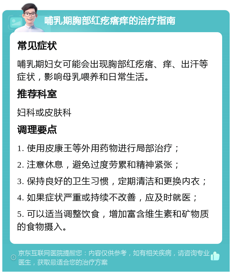 哺乳期胸部红疙瘩痒的治疗指南 常见症状 哺乳期妇女可能会出现胸部红疙瘩、痒、出汗等症状，影响母乳喂养和日常生活。 推荐科室 妇科或皮肤科 调理要点 1. 使用皮康王等外用药物进行局部治疗； 2. 注意休息，避免过度劳累和精神紧张； 3. 保持良好的卫生习惯，定期清洁和更换内衣； 4. 如果症状严重或持续不改善，应及时就医； 5. 可以适当调整饮食，增加富含维生素和矿物质的食物摄入。