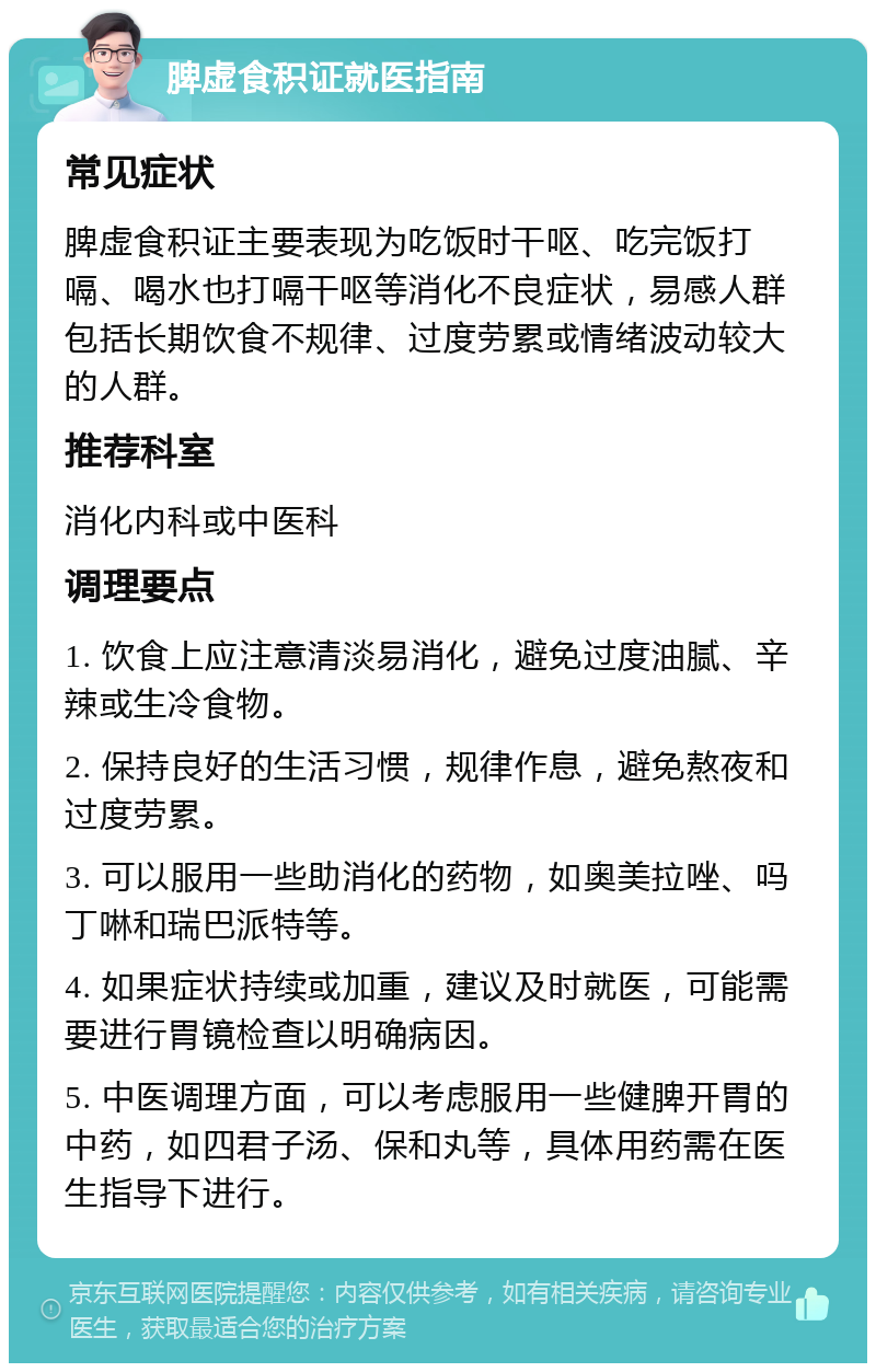 脾虚食积证就医指南 常见症状 脾虚食积证主要表现为吃饭时干呕、吃完饭打嗝、喝水也打嗝干呕等消化不良症状，易感人群包括长期饮食不规律、过度劳累或情绪波动较大的人群。 推荐科室 消化内科或中医科 调理要点 1. 饮食上应注意清淡易消化，避免过度油腻、辛辣或生冷食物。 2. 保持良好的生活习惯，规律作息，避免熬夜和过度劳累。 3. 可以服用一些助消化的药物，如奥美拉唑、吗丁啉和瑞巴派特等。 4. 如果症状持续或加重，建议及时就医，可能需要进行胃镜检查以明确病因。 5. 中医调理方面，可以考虑服用一些健脾开胃的中药，如四君子汤、保和丸等，具体用药需在医生指导下进行。