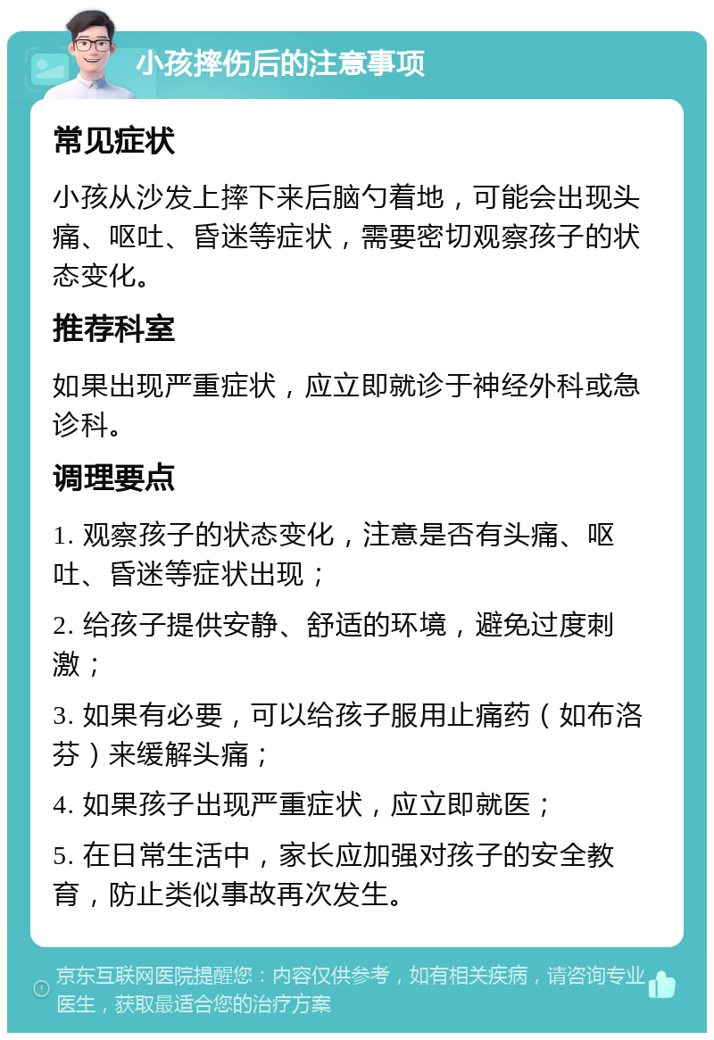 小孩摔伤后的注意事项 常见症状 小孩从沙发上摔下来后脑勺着地，可能会出现头痛、呕吐、昏迷等症状，需要密切观察孩子的状态变化。 推荐科室 如果出现严重症状，应立即就诊于神经外科或急诊科。 调理要点 1. 观察孩子的状态变化，注意是否有头痛、呕吐、昏迷等症状出现； 2. 给孩子提供安静、舒适的环境，避免过度刺激； 3. 如果有必要，可以给孩子服用止痛药（如布洛芬）来缓解头痛； 4. 如果孩子出现严重症状，应立即就医； 5. 在日常生活中，家长应加强对孩子的安全教育，防止类似事故再次发生。