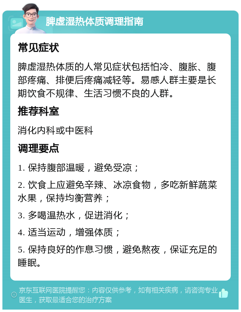 脾虚湿热体质调理指南 常见症状 脾虚湿热体质的人常见症状包括怕冷、腹胀、腹部疼痛、排便后疼痛减轻等。易感人群主要是长期饮食不规律、生活习惯不良的人群。 推荐科室 消化内科或中医科 调理要点 1. 保持腹部温暖，避免受凉； 2. 饮食上应避免辛辣、冰凉食物，多吃新鲜蔬菜水果，保持均衡营养； 3. 多喝温热水，促进消化； 4. 适当运动，增强体质； 5. 保持良好的作息习惯，避免熬夜，保证充足的睡眠。