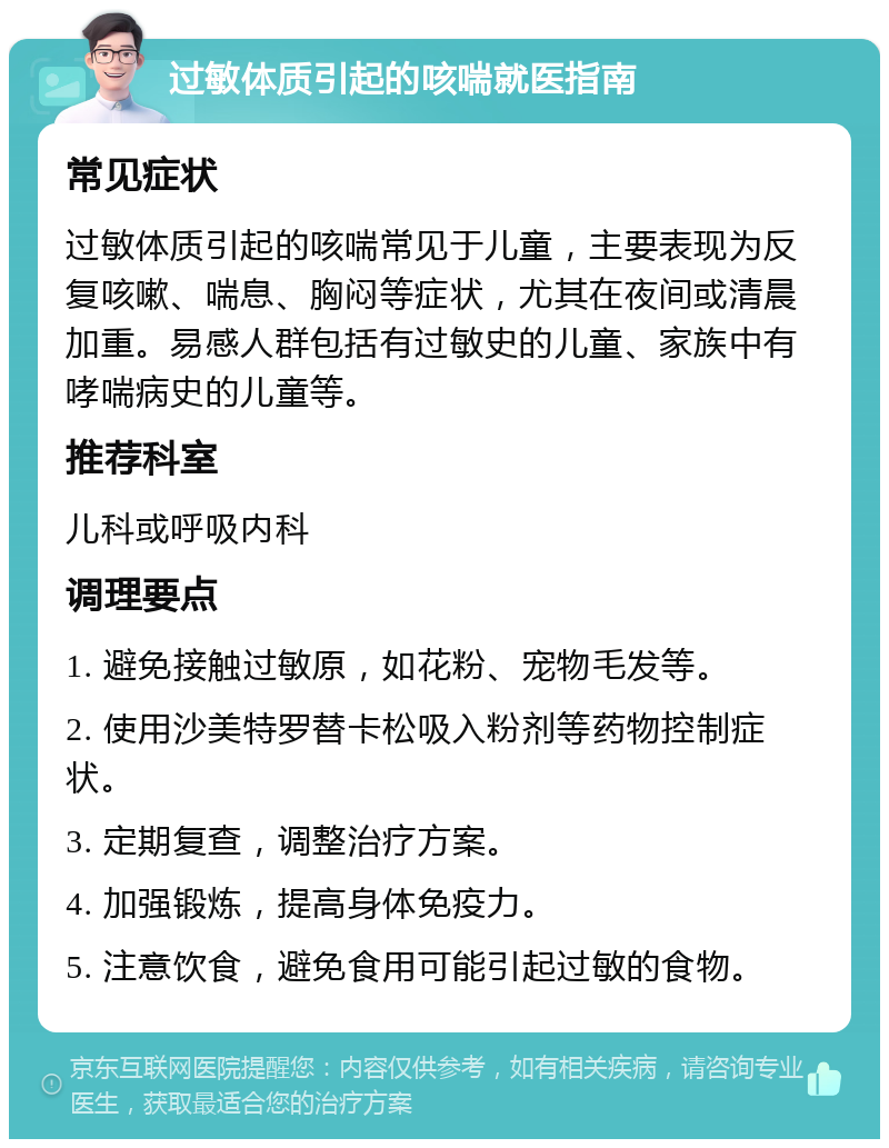 过敏体质引起的咳喘就医指南 常见症状 过敏体质引起的咳喘常见于儿童，主要表现为反复咳嗽、喘息、胸闷等症状，尤其在夜间或清晨加重。易感人群包括有过敏史的儿童、家族中有哮喘病史的儿童等。 推荐科室 儿科或呼吸内科 调理要点 1. 避免接触过敏原，如花粉、宠物毛发等。 2. 使用沙美特罗替卡松吸入粉剂等药物控制症状。 3. 定期复查，调整治疗方案。 4. 加强锻炼，提高身体免疫力。 5. 注意饮食，避免食用可能引起过敏的食物。