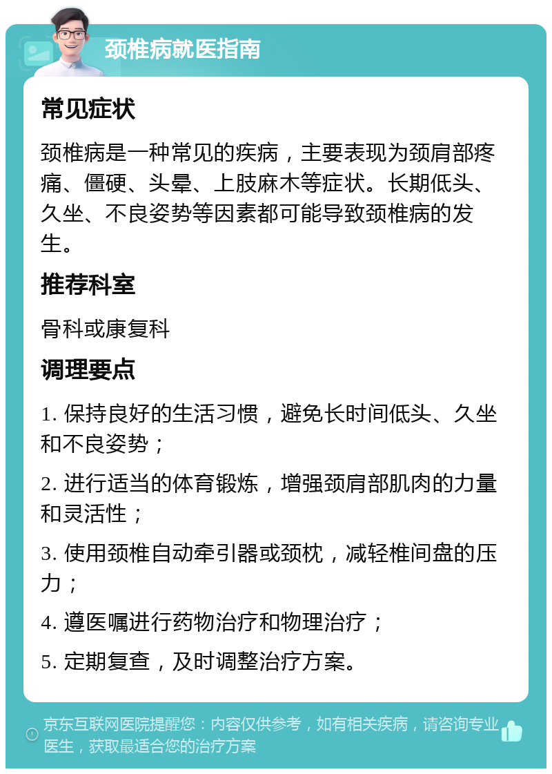 颈椎病就医指南 常见症状 颈椎病是一种常见的疾病，主要表现为颈肩部疼痛、僵硬、头晕、上肢麻木等症状。长期低头、久坐、不良姿势等因素都可能导致颈椎病的发生。 推荐科室 骨科或康复科 调理要点 1. 保持良好的生活习惯，避免长时间低头、久坐和不良姿势； 2. 进行适当的体育锻炼，增强颈肩部肌肉的力量和灵活性； 3. 使用颈椎自动牵引器或颈枕，减轻椎间盘的压力； 4. 遵医嘱进行药物治疗和物理治疗； 5. 定期复查，及时调整治疗方案。