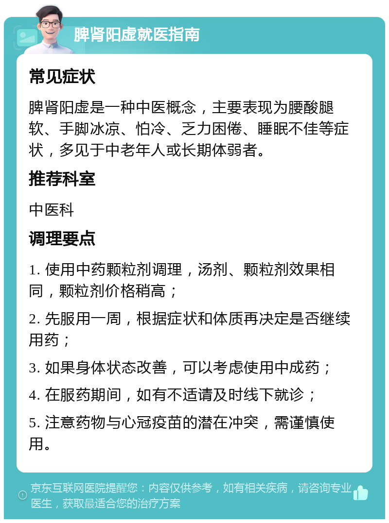 脾肾阳虚就医指南 常见症状 脾肾阳虚是一种中医概念，主要表现为腰酸腿软、手脚冰凉、怕冷、乏力困倦、睡眠不佳等症状，多见于中老年人或长期体弱者。 推荐科室 中医科 调理要点 1. 使用中药颗粒剂调理，汤剂、颗粒剂效果相同，颗粒剂价格稍高； 2. 先服用一周，根据症状和体质再决定是否继续用药； 3. 如果身体状态改善，可以考虑使用中成药； 4. 在服药期间，如有不适请及时线下就诊； 5. 注意药物与心冠疫苗的潜在冲突，需谨慎使用。