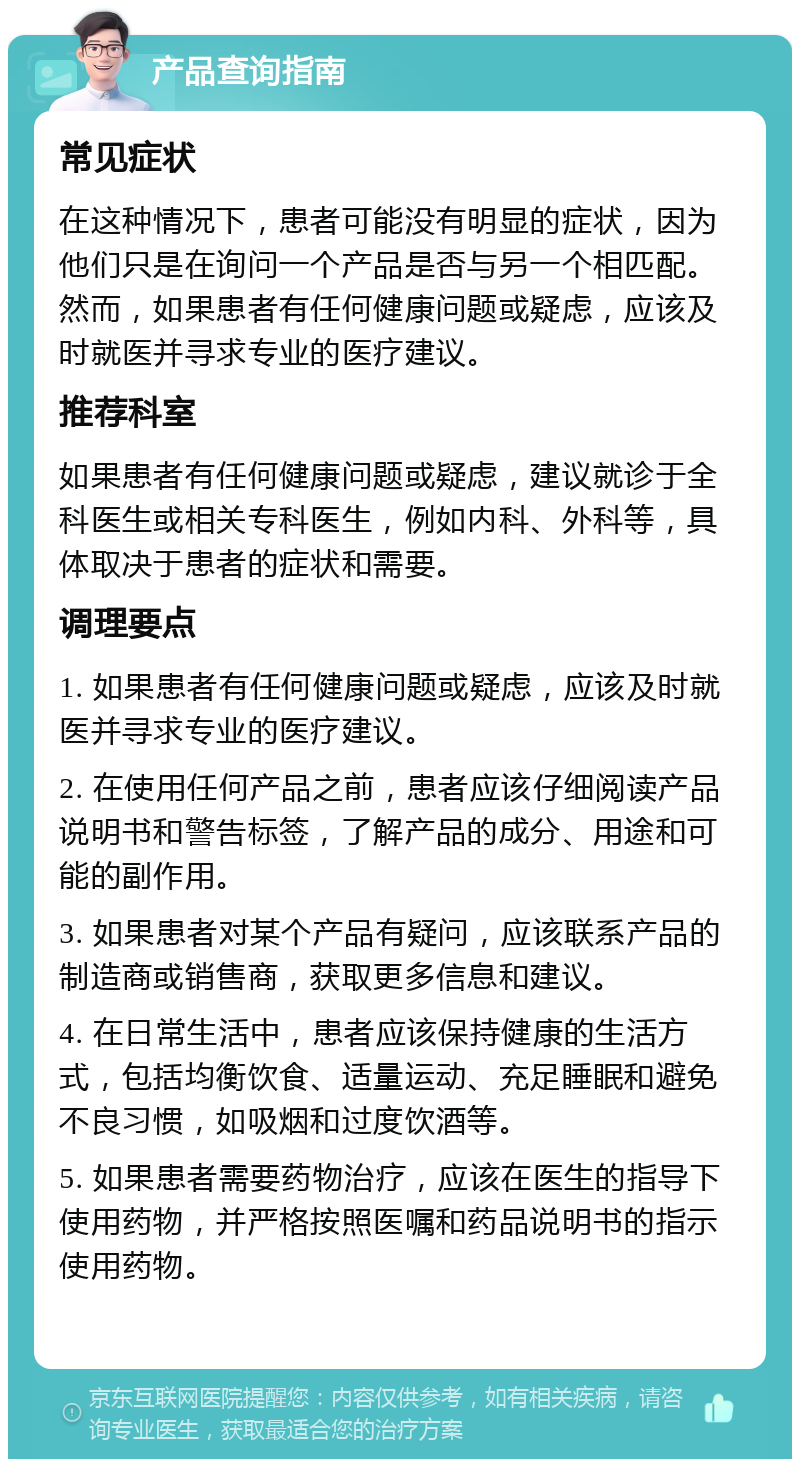 产品查询指南 常见症状 在这种情况下，患者可能没有明显的症状，因为他们只是在询问一个产品是否与另一个相匹配。然而，如果患者有任何健康问题或疑虑，应该及时就医并寻求专业的医疗建议。 推荐科室 如果患者有任何健康问题或疑虑，建议就诊于全科医生或相关专科医生，例如内科、外科等，具体取决于患者的症状和需要。 调理要点 1. 如果患者有任何健康问题或疑虑，应该及时就医并寻求专业的医疗建议。 2. 在使用任何产品之前，患者应该仔细阅读产品说明书和警告标签，了解产品的成分、用途和可能的副作用。 3. 如果患者对某个产品有疑问，应该联系产品的制造商或销售商，获取更多信息和建议。 4. 在日常生活中，患者应该保持健康的生活方式，包括均衡饮食、适量运动、充足睡眠和避免不良习惯，如吸烟和过度饮酒等。 5. 如果患者需要药物治疗，应该在医生的指导下使用药物，并严格按照医嘱和药品说明书的指示使用药物。