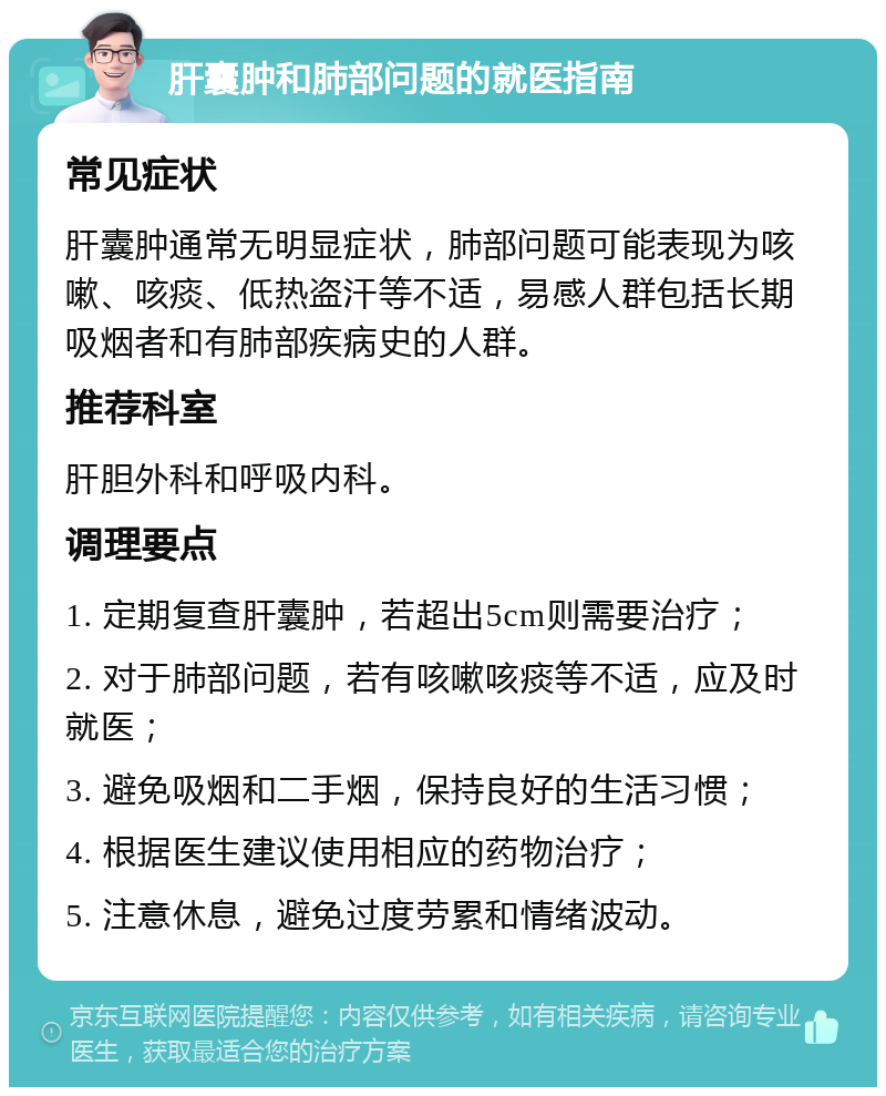 肝囊肿和肺部问题的就医指南 常见症状 肝囊肿通常无明显症状，肺部问题可能表现为咳嗽、咳痰、低热盗汗等不适，易感人群包括长期吸烟者和有肺部疾病史的人群。 推荐科室 肝胆外科和呼吸内科。 调理要点 1. 定期复查肝囊肿，若超出5cm则需要治疗； 2. 对于肺部问题，若有咳嗽咳痰等不适，应及时就医； 3. 避免吸烟和二手烟，保持良好的生活习惯； 4. 根据医生建议使用相应的药物治疗； 5. 注意休息，避免过度劳累和情绪波动。