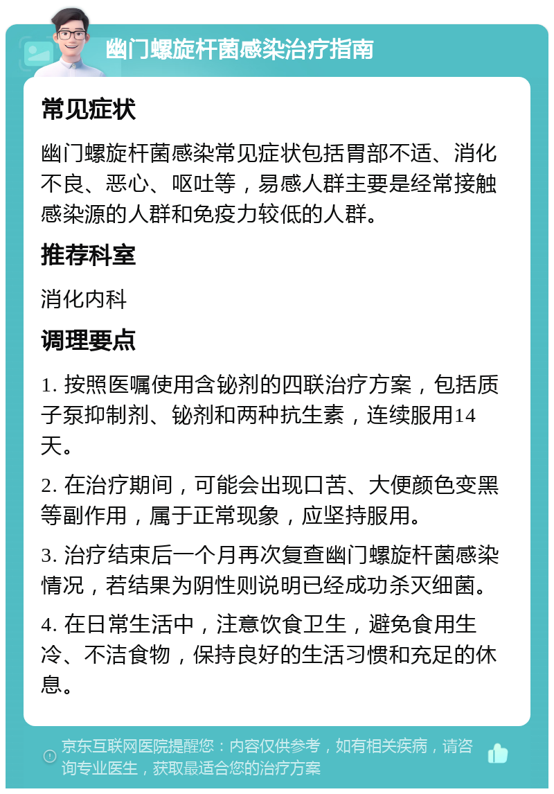 幽门螺旋杆菌感染治疗指南 常见症状 幽门螺旋杆菌感染常见症状包括胃部不适、消化不良、恶心、呕吐等，易感人群主要是经常接触感染源的人群和免疫力较低的人群。 推荐科室 消化内科 调理要点 1. 按照医嘱使用含铋剂的四联治疗方案，包括质子泵抑制剂、铋剂和两种抗生素，连续服用14天。 2. 在治疗期间，可能会出现口苦、大便颜色变黑等副作用，属于正常现象，应坚持服用。 3. 治疗结束后一个月再次复查幽门螺旋杆菌感染情况，若结果为阴性则说明已经成功杀灭细菌。 4. 在日常生活中，注意饮食卫生，避免食用生冷、不洁食物，保持良好的生活习惯和充足的休息。