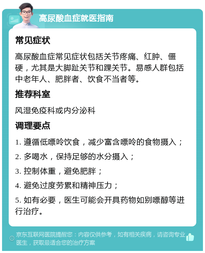 高尿酸血症就医指南 常见症状 高尿酸血症常见症状包括关节疼痛、红肿、僵硬，尤其是大脚趾关节和踝关节。易感人群包括中老年人、肥胖者、饮食不当者等。 推荐科室 风湿免疫科或内分泌科 调理要点 1. 遵循低嘌呤饮食，减少富含嘌呤的食物摄入； 2. 多喝水，保持足够的水分摄入； 3. 控制体重，避免肥胖； 4. 避免过度劳累和精神压力； 5. 如有必要，医生可能会开具药物如别嘌醇等进行治疗。