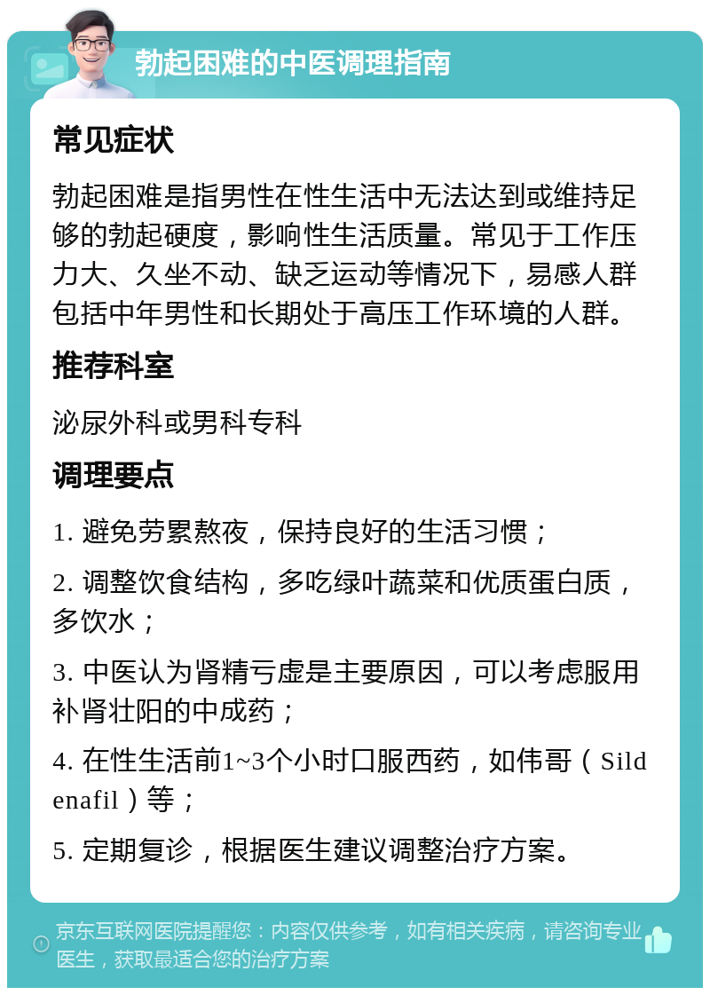 勃起困难的中医调理指南 常见症状 勃起困难是指男性在性生活中无法达到或维持足够的勃起硬度，影响性生活质量。常见于工作压力大、久坐不动、缺乏运动等情况下，易感人群包括中年男性和长期处于高压工作环境的人群。 推荐科室 泌尿外科或男科专科 调理要点 1. 避免劳累熬夜，保持良好的生活习惯； 2. 调整饮食结构，多吃绿叶蔬菜和优质蛋白质，多饮水； 3. 中医认为肾精亏虚是主要原因，可以考虑服用补肾壮阳的中成药； 4. 在性生活前1~3个小时口服西药，如伟哥（Sildenafil）等； 5. 定期复诊，根据医生建议调整治疗方案。