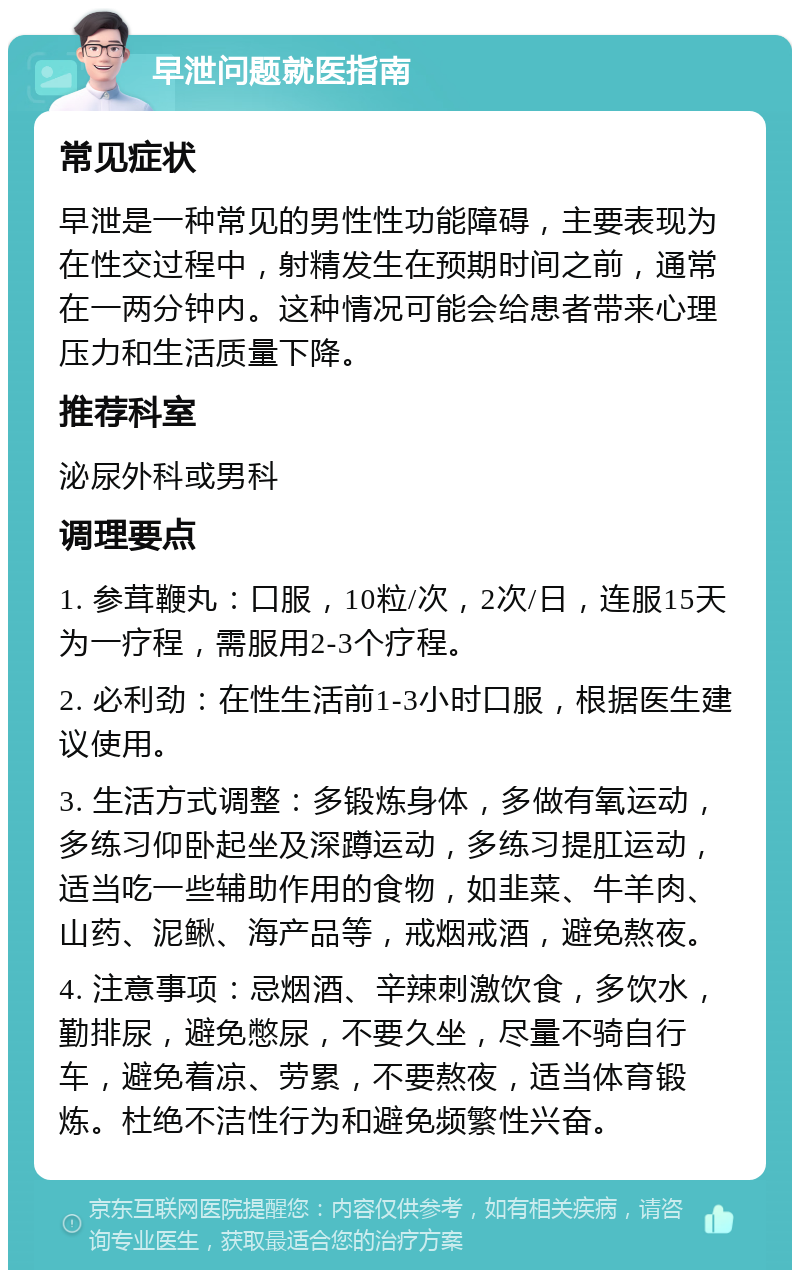 早泄问题就医指南 常见症状 早泄是一种常见的男性性功能障碍，主要表现为在性交过程中，射精发生在预期时间之前，通常在一两分钟内。这种情况可能会给患者带来心理压力和生活质量下降。 推荐科室 泌尿外科或男科 调理要点 1. 参茸鞭丸：口服，10粒/次，2次/日，连服15天为一疗程，需服用2-3个疗程。 2. 必利劲：在性生活前1-3小时口服，根据医生建议使用。 3. 生活方式调整：多锻炼身体，多做有氧运动，多练习仰卧起坐及深蹲运动，多练习提肛运动，适当吃一些辅助作用的食物，如韭菜、牛羊肉、山药、泥鳅、海产品等，戒烟戒酒，避免熬夜。 4. 注意事项：忌烟酒、辛辣刺激饮食，多饮水，勤排尿，避免憋尿，不要久坐，尽量不骑自行车，避免着凉、劳累，不要熬夜，适当体育锻炼。杜绝不洁性行为和避免频繁性兴奋。