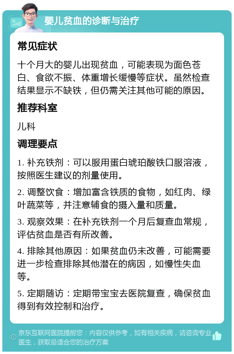 婴儿贫血的诊断与治疗 常见症状 十个月大的婴儿出现贫血，可能表现为面色苍白、食欲不振、体重增长缓慢等症状。虽然检查结果显示不缺铁，但仍需关注其他可能的原因。 推荐科室 儿科 调理要点 1. 补充铁剂：可以服用蛋白琥珀酸铁口服溶液，按照医生建议的剂量使用。 2. 调整饮食：增加富含铁质的食物，如红肉、绿叶蔬菜等，并注意辅食的摄入量和质量。 3. 观察效果：在补充铁剂一个月后复查血常规，评估贫血是否有所改善。 4. 排除其他原因：如果贫血仍未改善，可能需要进一步检查排除其他潜在的病因，如慢性失血等。 5. 定期随访：定期带宝宝去医院复查，确保贫血得到有效控制和治疗。