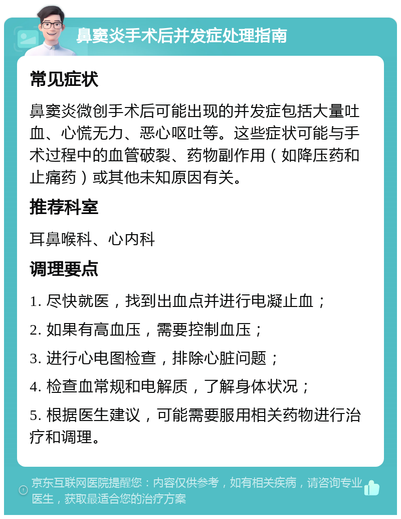 鼻窦炎手术后并发症处理指南 常见症状 鼻窦炎微创手术后可能出现的并发症包括大量吐血、心慌无力、恶心呕吐等。这些症状可能与手术过程中的血管破裂、药物副作用（如降压药和止痛药）或其他未知原因有关。 推荐科室 耳鼻喉科、心内科 调理要点 1. 尽快就医，找到出血点并进行电凝止血； 2. 如果有高血压，需要控制血压； 3. 进行心电图检查，排除心脏问题； 4. 检查血常规和电解质，了解身体状况； 5. 根据医生建议，可能需要服用相关药物进行治疗和调理。