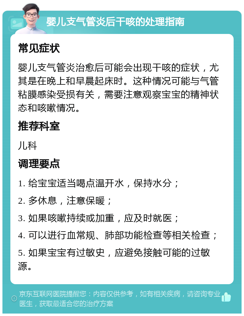 婴儿支气管炎后干咳的处理指南 常见症状 婴儿支气管炎治愈后可能会出现干咳的症状，尤其是在晚上和早晨起床时。这种情况可能与气管粘膜感染受损有关，需要注意观察宝宝的精神状态和咳嗽情况。 推荐科室 儿科 调理要点 1. 给宝宝适当喝点温开水，保持水分； 2. 多休息，注意保暖； 3. 如果咳嗽持续或加重，应及时就医； 4. 可以进行血常规、肺部功能检查等相关检查； 5. 如果宝宝有过敏史，应避免接触可能的过敏源。