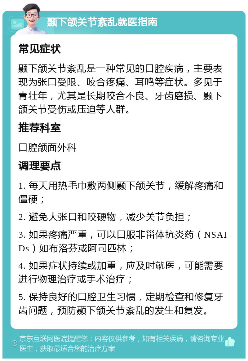 颞下颌关节紊乱就医指南 常见症状 颞下颌关节紊乱是一种常见的口腔疾病，主要表现为张口受限、咬合疼痛、耳鸣等症状。多见于青壮年，尤其是长期咬合不良、牙齿磨损、颞下颌关节受伤或压迫等人群。 推荐科室 口腔颌面外科 调理要点 1. 每天用热毛巾敷两侧颞下颌关节，缓解疼痛和僵硬； 2. 避免大张口和咬硬物，减少关节负担； 3. 如果疼痛严重，可以口服非甾体抗炎药（NSAIDs）如布洛芬或阿司匹林； 4. 如果症状持续或加重，应及时就医，可能需要进行物理治疗或手术治疗； 5. 保持良好的口腔卫生习惯，定期检查和修复牙齿问题，预防颞下颌关节紊乱的发生和复发。