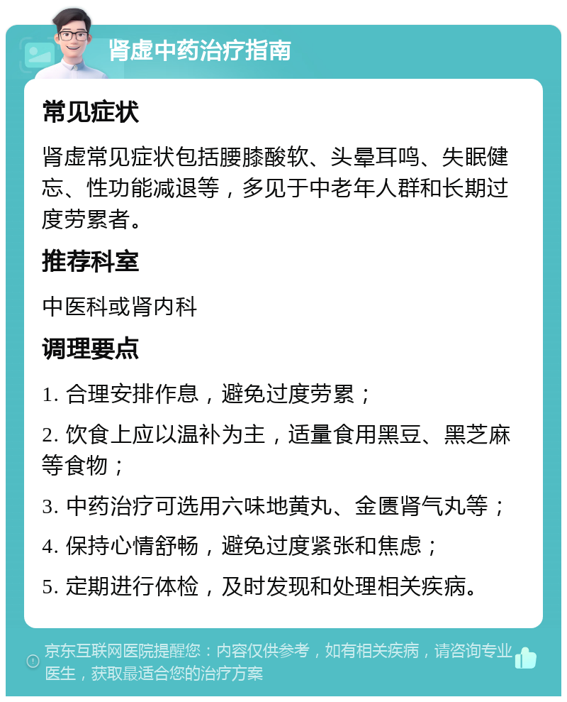 肾虚中药治疗指南 常见症状 肾虚常见症状包括腰膝酸软、头晕耳鸣、失眠健忘、性功能减退等，多见于中老年人群和长期过度劳累者。 推荐科室 中医科或肾内科 调理要点 1. 合理安排作息，避免过度劳累； 2. 饮食上应以温补为主，适量食用黑豆、黑芝麻等食物； 3. 中药治疗可选用六味地黄丸、金匮肾气丸等； 4. 保持心情舒畅，避免过度紧张和焦虑； 5. 定期进行体检，及时发现和处理相关疾病。