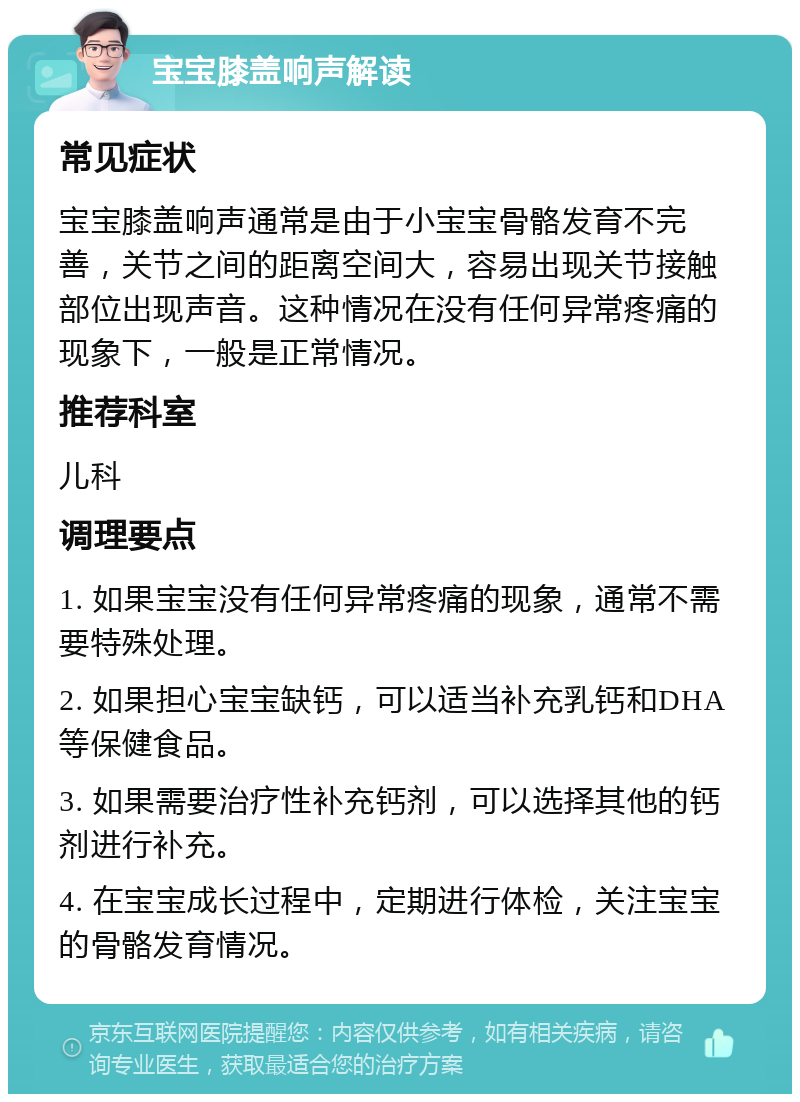 宝宝膝盖响声解读 常见症状 宝宝膝盖响声通常是由于小宝宝骨骼发育不完善，关节之间的距离空间大，容易出现关节接触部位出现声音。这种情况在没有任何异常疼痛的现象下，一般是正常情况。 推荐科室 儿科 调理要点 1. 如果宝宝没有任何异常疼痛的现象，通常不需要特殊处理。 2. 如果担心宝宝缺钙，可以适当补充乳钙和DHA等保健食品。 3. 如果需要治疗性补充钙剂，可以选择其他的钙剂进行补充。 4. 在宝宝成长过程中，定期进行体检，关注宝宝的骨骼发育情况。