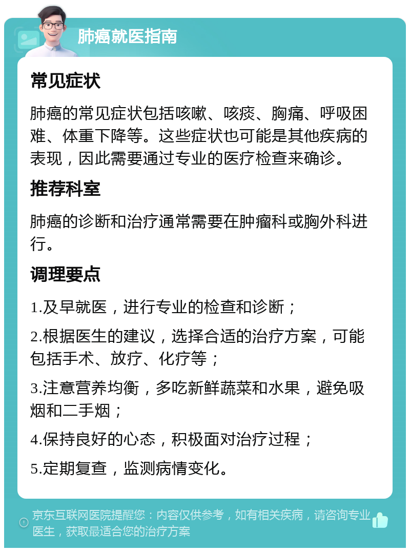 肺癌就医指南 常见症状 肺癌的常见症状包括咳嗽、咳痰、胸痛、呼吸困难、体重下降等。这些症状也可能是其他疾病的表现，因此需要通过专业的医疗检查来确诊。 推荐科室 肺癌的诊断和治疗通常需要在肿瘤科或胸外科进行。 调理要点 1.及早就医，进行专业的检查和诊断； 2.根据医生的建议，选择合适的治疗方案，可能包括手术、放疗、化疗等； 3.注意营养均衡，多吃新鲜蔬菜和水果，避免吸烟和二手烟； 4.保持良好的心态，积极面对治疗过程； 5.定期复查，监测病情变化。