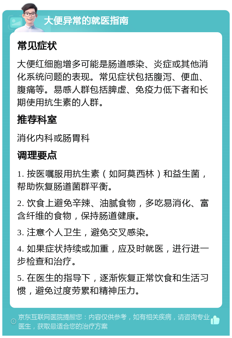 大便异常的就医指南 常见症状 大便红细胞增多可能是肠道感染、炎症或其他消化系统问题的表现。常见症状包括腹泻、便血、腹痛等。易感人群包括脾虚、免疫力低下者和长期使用抗生素的人群。 推荐科室 消化内科或肠胃科 调理要点 1. 按医嘱服用抗生素（如阿莫西林）和益生菌，帮助恢复肠道菌群平衡。 2. 饮食上避免辛辣、油腻食物，多吃易消化、富含纤维的食物，保持肠道健康。 3. 注意个人卫生，避免交叉感染。 4. 如果症状持续或加重，应及时就医，进行进一步检查和治疗。 5. 在医生的指导下，逐渐恢复正常饮食和生活习惯，避免过度劳累和精神压力。