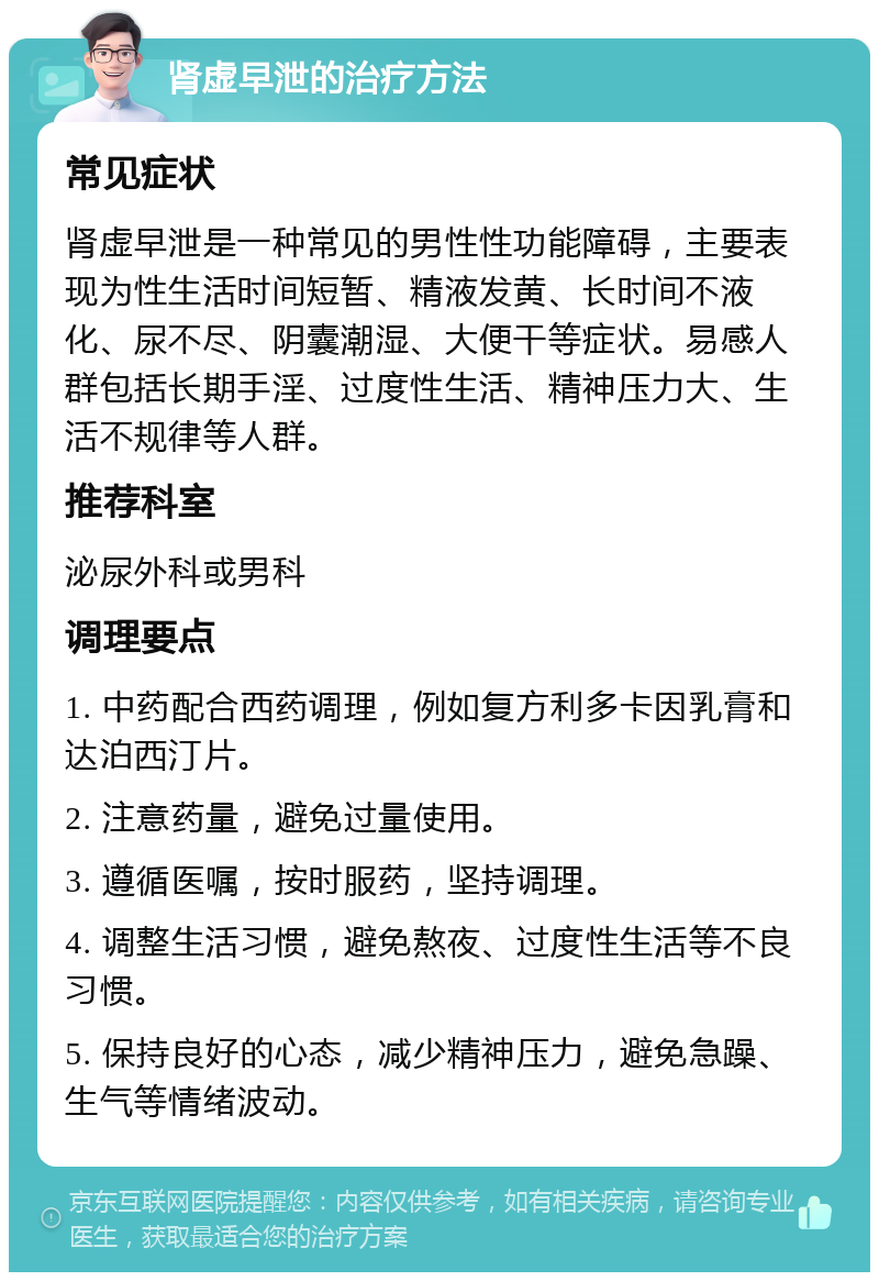 肾虚早泄的治疗方法 常见症状 肾虚早泄是一种常见的男性性功能障碍，主要表现为性生活时间短暂、精液发黄、长时间不液化、尿不尽、阴囊潮湿、大便干等症状。易感人群包括长期手淫、过度性生活、精神压力大、生活不规律等人群。 推荐科室 泌尿外科或男科 调理要点 1. 中药配合西药调理，例如复方利多卡因乳膏和达泊西汀片。 2. 注意药量，避免过量使用。 3. 遵循医嘱，按时服药，坚持调理。 4. 调整生活习惯，避免熬夜、过度性生活等不良习惯。 5. 保持良好的心态，减少精神压力，避免急躁、生气等情绪波动。