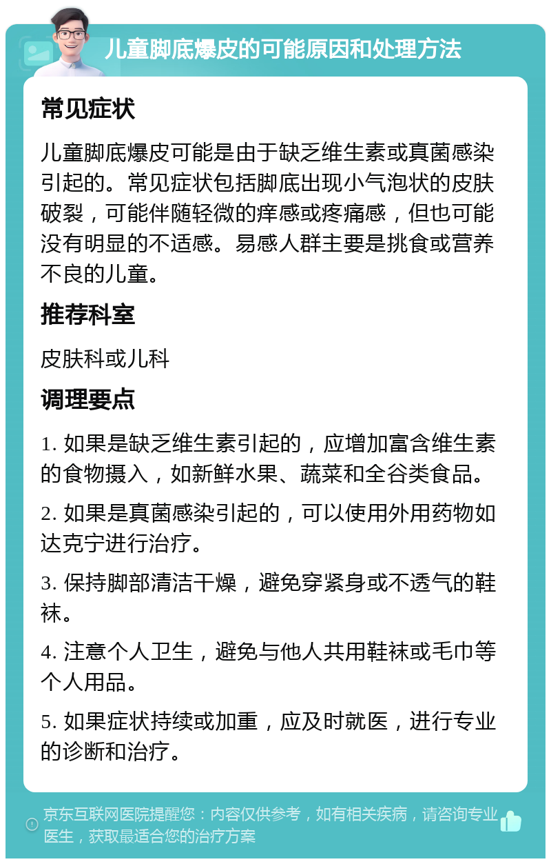 儿童脚底爆皮的可能原因和处理方法 常见症状 儿童脚底爆皮可能是由于缺乏维生素或真菌感染引起的。常见症状包括脚底出现小气泡状的皮肤破裂，可能伴随轻微的痒感或疼痛感，但也可能没有明显的不适感。易感人群主要是挑食或营养不良的儿童。 推荐科室 皮肤科或儿科 调理要点 1. 如果是缺乏维生素引起的，应增加富含维生素的食物摄入，如新鲜水果、蔬菜和全谷类食品。 2. 如果是真菌感染引起的，可以使用外用药物如达克宁进行治疗。 3. 保持脚部清洁干燥，避免穿紧身或不透气的鞋袜。 4. 注意个人卫生，避免与他人共用鞋袜或毛巾等个人用品。 5. 如果症状持续或加重，应及时就医，进行专业的诊断和治疗。