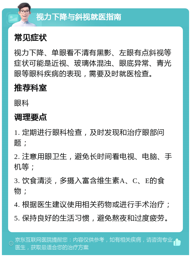 视力下降与斜视就医指南 常见症状 视力下降、单眼看不清有黑影、左眼有点斜视等症状可能是近视、玻璃体混浊、眼底异常、青光眼等眼科疾病的表现，需要及时就医检查。 推荐科室 眼科 调理要点 1. 定期进行眼科检查，及时发现和治疗眼部问题； 2. 注意用眼卫生，避免长时间看电视、电脑、手机等； 3. 饮食清淡，多摄入富含维生素A、C、E的食物； 4. 根据医生建议使用相关药物或进行手术治疗； 5. 保持良好的生活习惯，避免熬夜和过度疲劳。