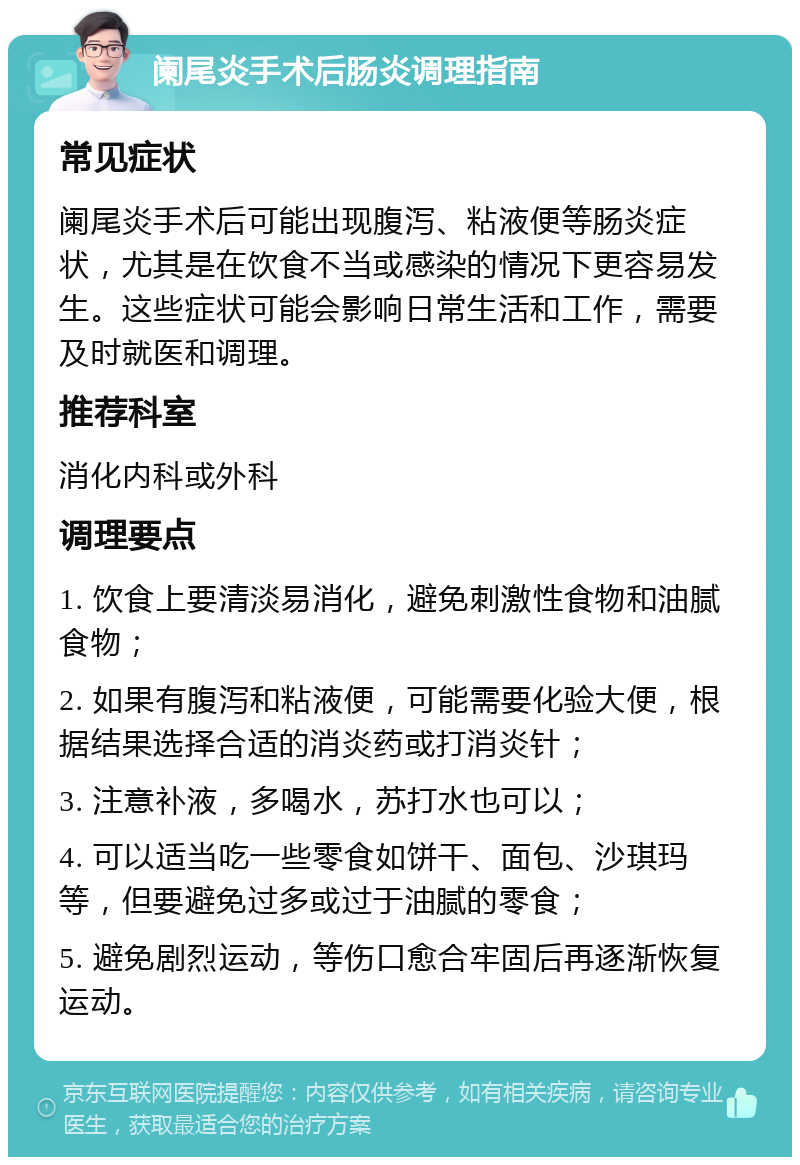 阑尾炎手术后肠炎调理指南 常见症状 阑尾炎手术后可能出现腹泻、粘液便等肠炎症状，尤其是在饮食不当或感染的情况下更容易发生。这些症状可能会影响日常生活和工作，需要及时就医和调理。 推荐科室 消化内科或外科 调理要点 1. 饮食上要清淡易消化，避免刺激性食物和油腻食物； 2. 如果有腹泻和粘液便，可能需要化验大便，根据结果选择合适的消炎药或打消炎针； 3. 注意补液，多喝水，苏打水也可以； 4. 可以适当吃一些零食如饼干、面包、沙琪玛等，但要避免过多或过于油腻的零食； 5. 避免剧烈运动，等伤口愈合牢固后再逐渐恢复运动。