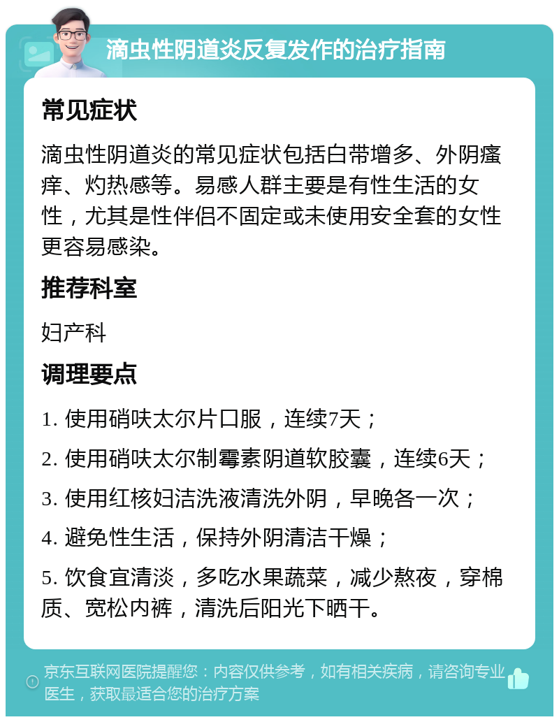 滴虫性阴道炎反复发作的治疗指南 常见症状 滴虫性阴道炎的常见症状包括白带增多、外阴瘙痒、灼热感等。易感人群主要是有性生活的女性，尤其是性伴侣不固定或未使用安全套的女性更容易感染。 推荐科室 妇产科 调理要点 1. 使用硝呋太尔片口服，连续7天； 2. 使用硝呋太尔制霉素阴道软胶囊，连续6天； 3. 使用红核妇洁洗液清洗外阴，早晚各一次； 4. 避免性生活，保持外阴清洁干燥； 5. 饮食宜清淡，多吃水果蔬菜，减少熬夜，穿棉质、宽松内裤，清洗后阳光下晒干。