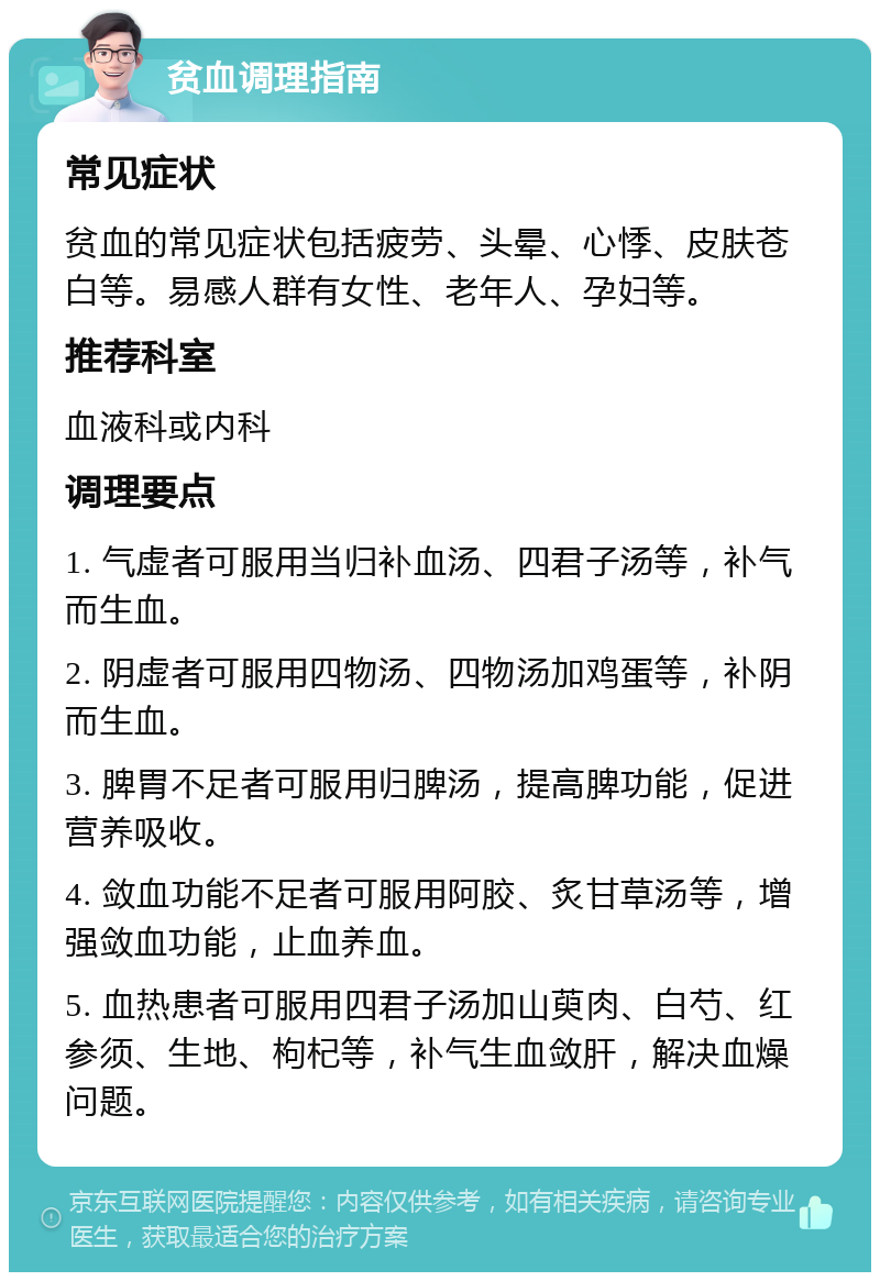 贫血调理指南 常见症状 贫血的常见症状包括疲劳、头晕、心悸、皮肤苍白等。易感人群有女性、老年人、孕妇等。 推荐科室 血液科或内科 调理要点 1. 气虚者可服用当归补血汤、四君子汤等，补气而生血。 2. 阴虚者可服用四物汤、四物汤加鸡蛋等，补阴而生血。 3. 脾胃不足者可服用归脾汤，提高脾功能，促进营养吸收。 4. 敛血功能不足者可服用阿胶、炙甘草汤等，增强敛血功能，止血养血。 5. 血热患者可服用四君子汤加山萸肉、白芍、红参须、生地、枸杞等，补气生血敛肝，解决血燥问题。