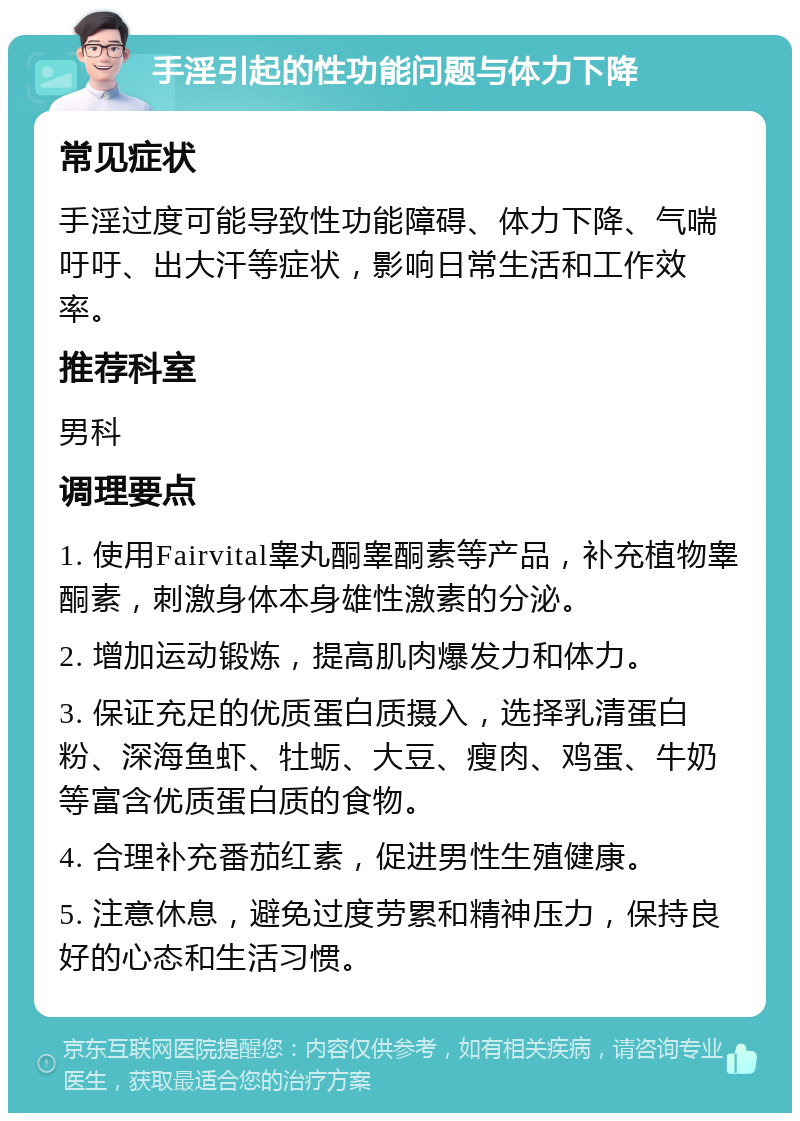 手淫引起的性功能问题与体力下降 常见症状 手淫过度可能导致性功能障碍、体力下降、气喘吁吁、出大汗等症状，影响日常生活和工作效率。 推荐科室 男科 调理要点 1. 使用Fairvital睾丸酮睾酮素等产品，补充植物睾酮素，刺激身体本身雄性激素的分泌。 2. 增加运动锻炼，提高肌肉爆发力和体力。 3. 保证充足的优质蛋白质摄入，选择乳清蛋白粉、深海鱼虾、牡蛎、大豆、瘦肉、鸡蛋、牛奶等富含优质蛋白质的食物。 4. 合理补充番茄红素，促进男性生殖健康。 5. 注意休息，避免过度劳累和精神压力，保持良好的心态和生活习惯。