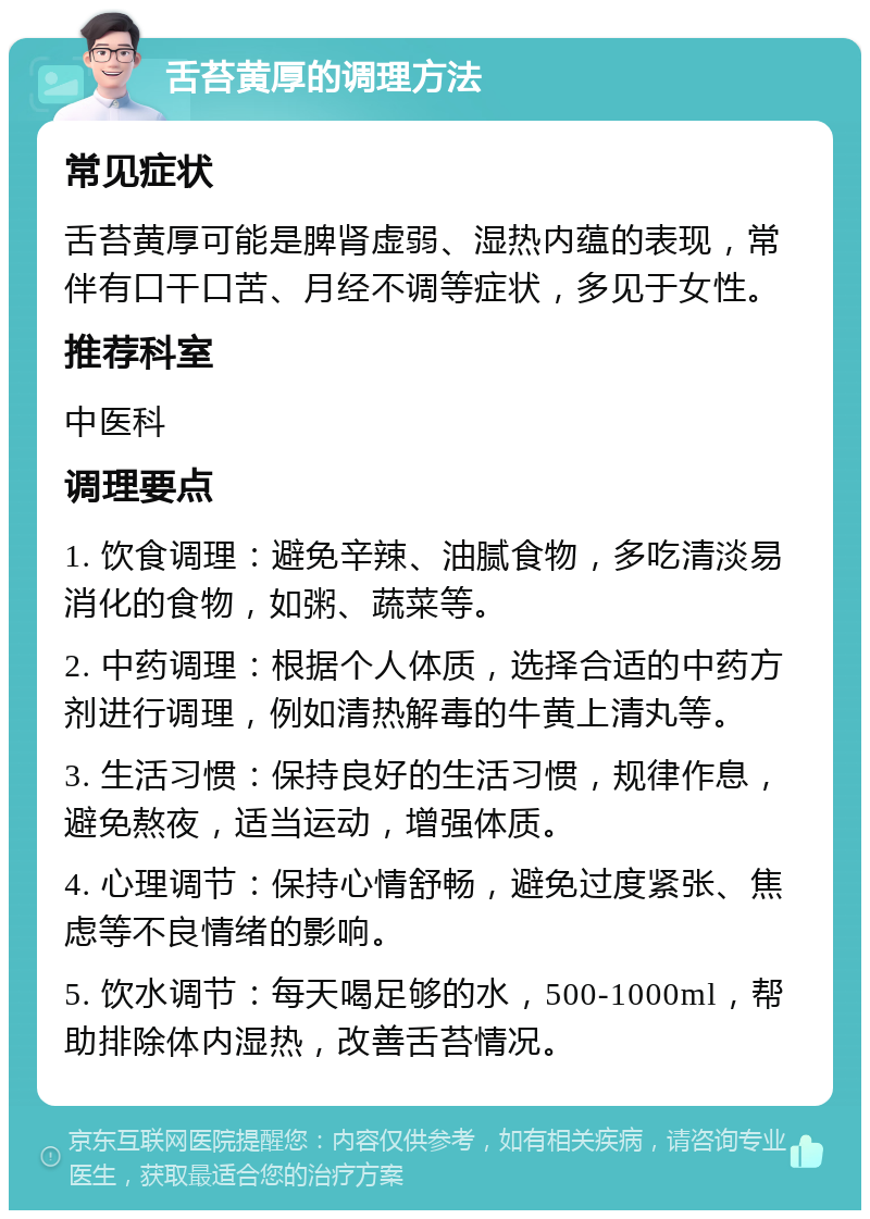 舌苔黄厚的调理方法 常见症状 舌苔黄厚可能是脾肾虚弱、湿热内蕴的表现，常伴有口干口苦、月经不调等症状，多见于女性。 推荐科室 中医科 调理要点 1. 饮食调理：避免辛辣、油腻食物，多吃清淡易消化的食物，如粥、蔬菜等。 2. 中药调理：根据个人体质，选择合适的中药方剂进行调理，例如清热解毒的牛黄上清丸等。 3. 生活习惯：保持良好的生活习惯，规律作息，避免熬夜，适当运动，增强体质。 4. 心理调节：保持心情舒畅，避免过度紧张、焦虑等不良情绪的影响。 5. 饮水调节：每天喝足够的水，500-1000ml，帮助排除体内湿热，改善舌苔情况。