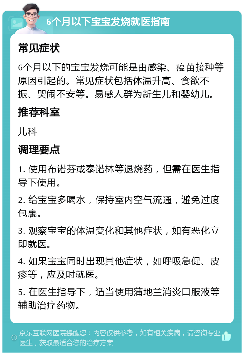 6个月以下宝宝发烧就医指南 常见症状 6个月以下的宝宝发烧可能是由感染、疫苗接种等原因引起的。常见症状包括体温升高、食欲不振、哭闹不安等。易感人群为新生儿和婴幼儿。 推荐科室 儿科 调理要点 1. 使用布诺芬或泰诺林等退烧药，但需在医生指导下使用。 2. 给宝宝多喝水，保持室内空气流通，避免过度包裹。 3. 观察宝宝的体温变化和其他症状，如有恶化立即就医。 4. 如果宝宝同时出现其他症状，如呼吸急促、皮疹等，应及时就医。 5. 在医生指导下，适当使用蒲地兰消炎口服液等辅助治疗药物。