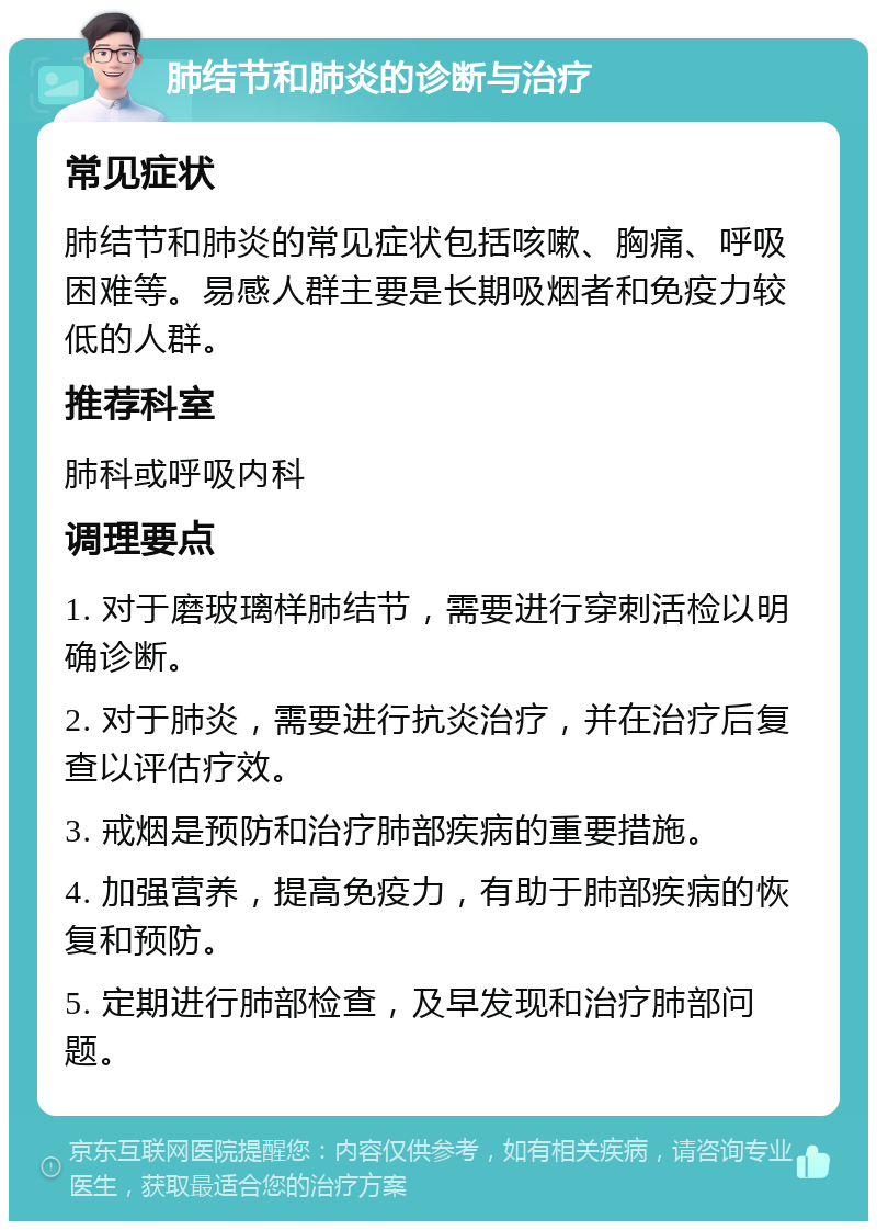 肺结节和肺炎的诊断与治疗 常见症状 肺结节和肺炎的常见症状包括咳嗽、胸痛、呼吸困难等。易感人群主要是长期吸烟者和免疫力较低的人群。 推荐科室 肺科或呼吸内科 调理要点 1. 对于磨玻璃样肺结节，需要进行穿刺活检以明确诊断。 2. 对于肺炎，需要进行抗炎治疗，并在治疗后复查以评估疗效。 3. 戒烟是预防和治疗肺部疾病的重要措施。 4. 加强营养，提高免疫力，有助于肺部疾病的恢复和预防。 5. 定期进行肺部检查，及早发现和治疗肺部问题。