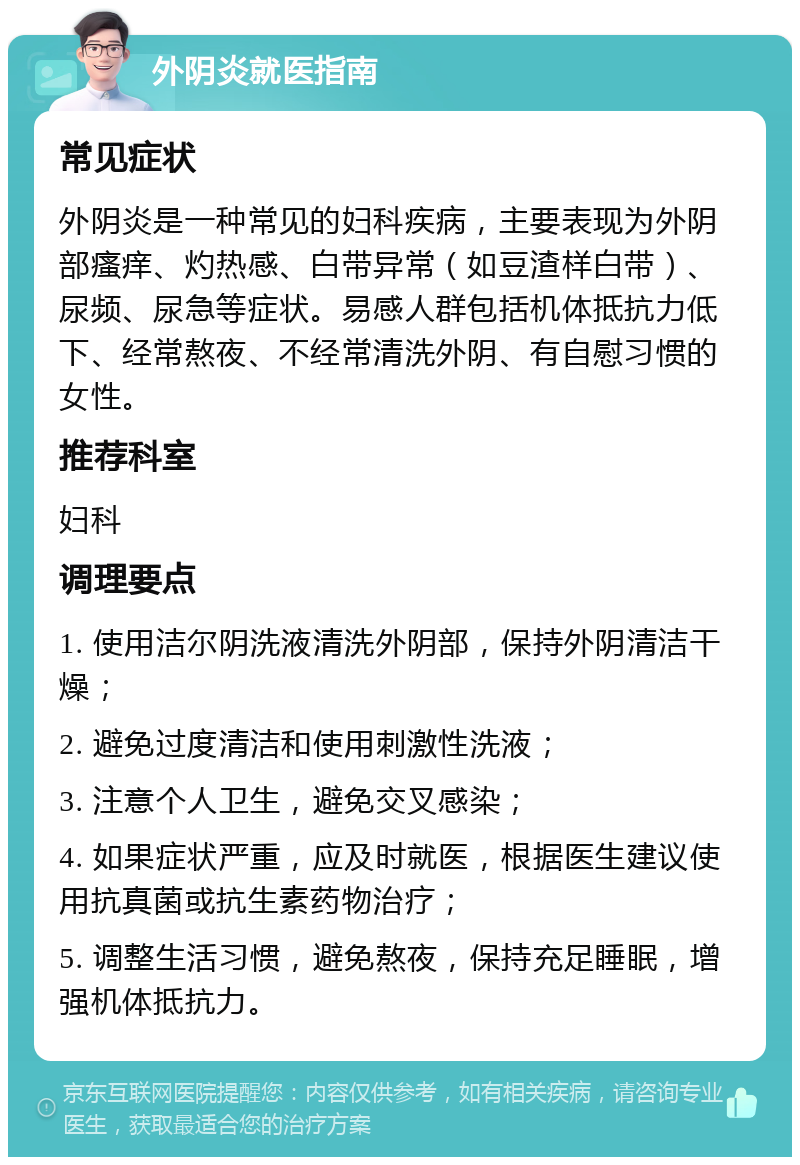 外阴炎就医指南 常见症状 外阴炎是一种常见的妇科疾病，主要表现为外阴部瘙痒、灼热感、白带异常（如豆渣样白带）、尿频、尿急等症状。易感人群包括机体抵抗力低下、经常熬夜、不经常清洗外阴、有自慰习惯的女性。 推荐科室 妇科 调理要点 1. 使用洁尔阴洗液清洗外阴部，保持外阴清洁干燥； 2. 避免过度清洁和使用刺激性洗液； 3. 注意个人卫生，避免交叉感染； 4. 如果症状严重，应及时就医，根据医生建议使用抗真菌或抗生素药物治疗； 5. 调整生活习惯，避免熬夜，保持充足睡眠，增强机体抵抗力。