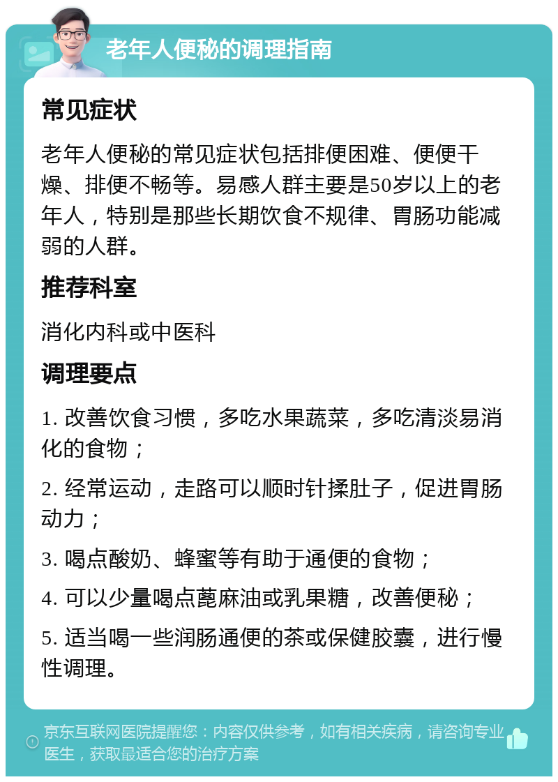 老年人便秘的调理指南 常见症状 老年人便秘的常见症状包括排便困难、便便干燥、排便不畅等。易感人群主要是50岁以上的老年人，特别是那些长期饮食不规律、胃肠功能减弱的人群。 推荐科室 消化内科或中医科 调理要点 1. 改善饮食习惯，多吃水果蔬菜，多吃清淡易消化的食物； 2. 经常运动，走路可以顺时针揉肚子，促进胃肠动力； 3. 喝点酸奶、蜂蜜等有助于通便的食物； 4. 可以少量喝点蓖麻油或乳果糖，改善便秘； 5. 适当喝一些润肠通便的茶或保健胶囊，进行慢性调理。