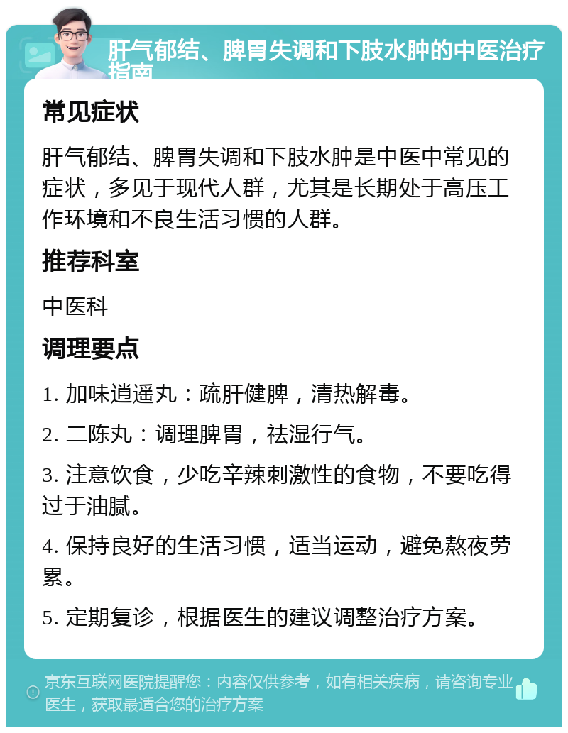 肝气郁结、脾胃失调和下肢水肿的中医治疗指南 常见症状 肝气郁结、脾胃失调和下肢水肿是中医中常见的症状，多见于现代人群，尤其是长期处于高压工作环境和不良生活习惯的人群。 推荐科室 中医科 调理要点 1. 加味逍遥丸：疏肝健脾，清热解毒。 2. 二陈丸：调理脾胃，祛湿行气。 3. 注意饮食，少吃辛辣刺激性的食物，不要吃得过于油腻。 4. 保持良好的生活习惯，适当运动，避免熬夜劳累。 5. 定期复诊，根据医生的建议调整治疗方案。