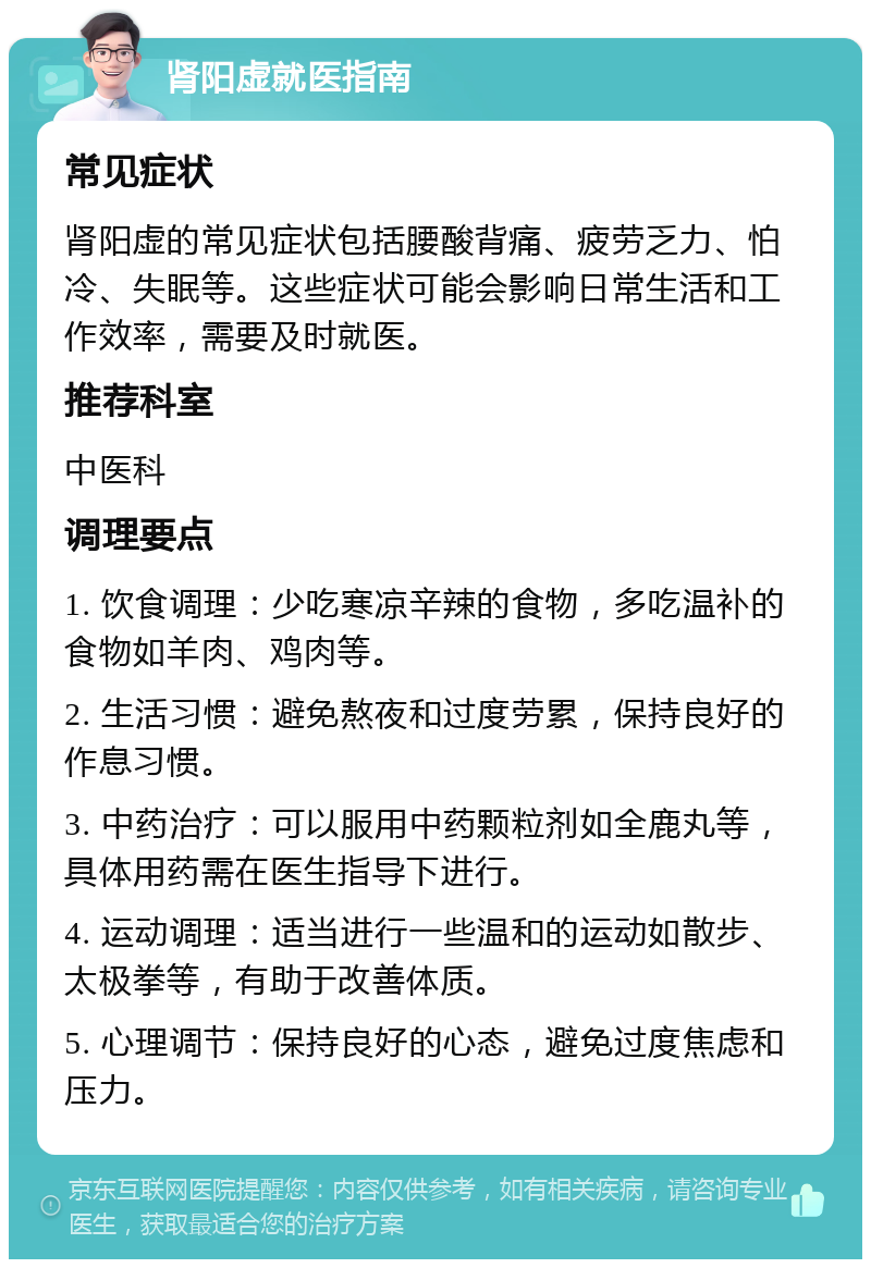 肾阳虚就医指南 常见症状 肾阳虚的常见症状包括腰酸背痛、疲劳乏力、怕冷、失眠等。这些症状可能会影响日常生活和工作效率，需要及时就医。 推荐科室 中医科 调理要点 1. 饮食调理：少吃寒凉辛辣的食物，多吃温补的食物如羊肉、鸡肉等。 2. 生活习惯：避免熬夜和过度劳累，保持良好的作息习惯。 3. 中药治疗：可以服用中药颗粒剂如全鹿丸等，具体用药需在医生指导下进行。 4. 运动调理：适当进行一些温和的运动如散步、太极拳等，有助于改善体质。 5. 心理调节：保持良好的心态，避免过度焦虑和压力。