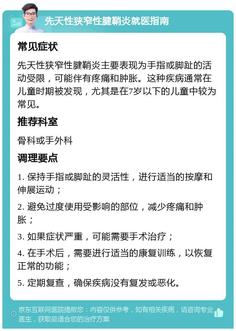 先天性狭窄性腱鞘炎就医指南 常见症状 先天性狭窄性腱鞘炎主要表现为手指或脚趾的活动受限，可能伴有疼痛和肿胀。这种疾病通常在儿童时期被发现，尤其是在7岁以下的儿童中较为常见。 推荐科室 骨科或手外科 调理要点 1. 保持手指或脚趾的灵活性，进行适当的按摩和伸展运动； 2. 避免过度使用受影响的部位，减少疼痛和肿胀； 3. 如果症状严重，可能需要手术治疗； 4. 在手术后，需要进行适当的康复训练，以恢复正常的功能； 5. 定期复查，确保疾病没有复发或恶化。