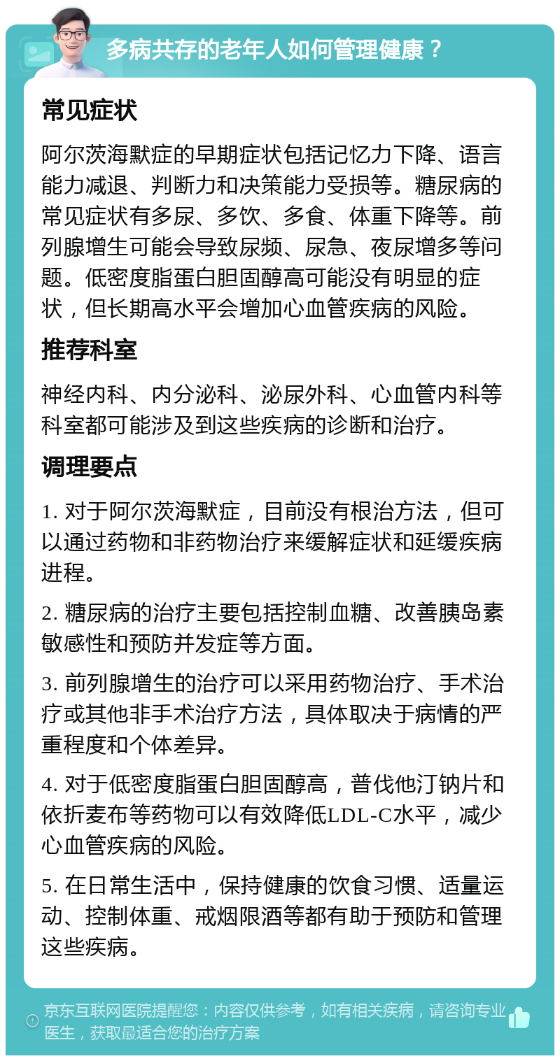 多病共存的老年人如何管理健康？ 常见症状 阿尔茨海默症的早期症状包括记忆力下降、语言能力减退、判断力和决策能力受损等。糖尿病的常见症状有多尿、多饮、多食、体重下降等。前列腺增生可能会导致尿频、尿急、夜尿增多等问题。低密度脂蛋白胆固醇高可能没有明显的症状，但长期高水平会增加心血管疾病的风险。 推荐科室 神经内科、内分泌科、泌尿外科、心血管内科等科室都可能涉及到这些疾病的诊断和治疗。 调理要点 1. 对于阿尔茨海默症，目前没有根治方法，但可以通过药物和非药物治疗来缓解症状和延缓疾病进程。 2. 糖尿病的治疗主要包括控制血糖、改善胰岛素敏感性和预防并发症等方面。 3. 前列腺增生的治疗可以采用药物治疗、手术治疗或其他非手术治疗方法，具体取决于病情的严重程度和个体差异。 4. 对于低密度脂蛋白胆固醇高，普伐他汀钠片和依折麦布等药物可以有效降低LDL-C水平，减少心血管疾病的风险。 5. 在日常生活中，保持健康的饮食习惯、适量运动、控制体重、戒烟限酒等都有助于预防和管理这些疾病。