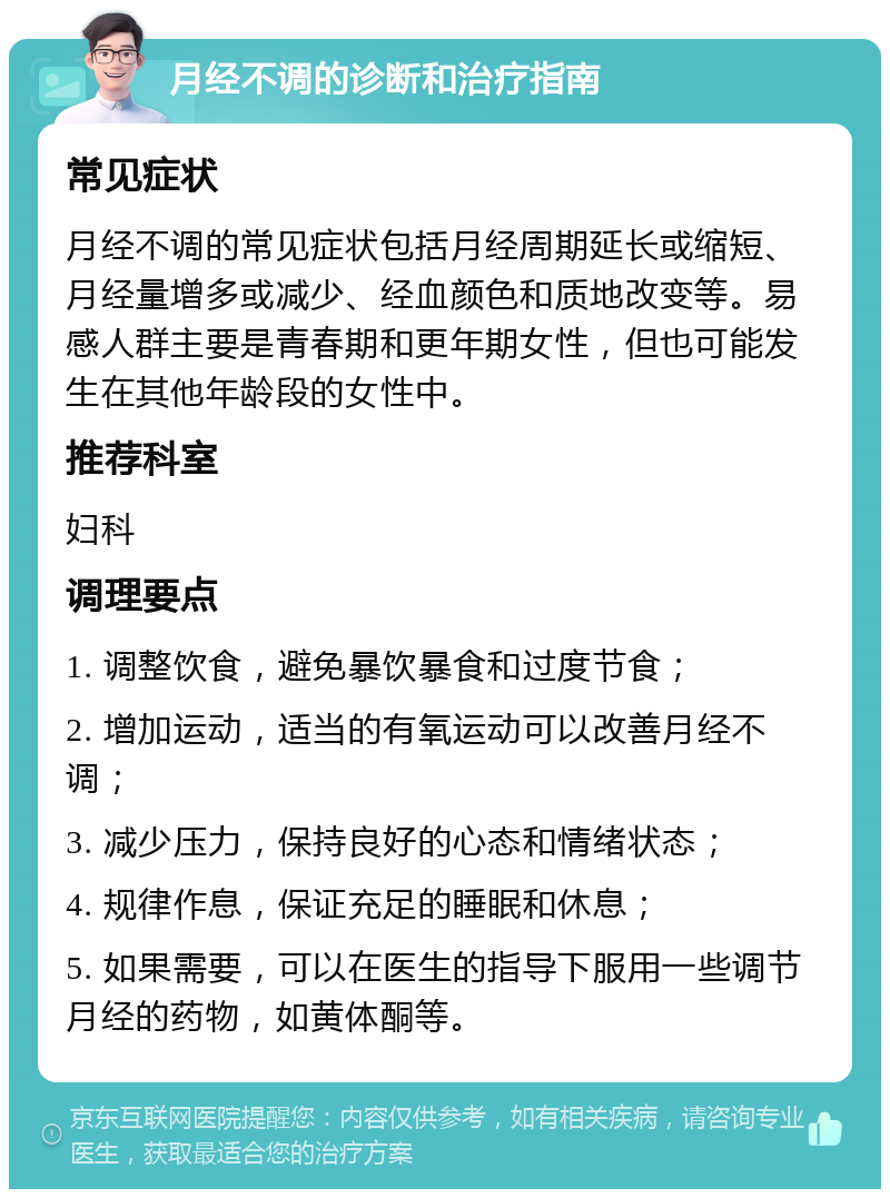 月经不调的诊断和治疗指南 常见症状 月经不调的常见症状包括月经周期延长或缩短、月经量增多或减少、经血颜色和质地改变等。易感人群主要是青春期和更年期女性，但也可能发生在其他年龄段的女性中。 推荐科室 妇科 调理要点 1. 调整饮食，避免暴饮暴食和过度节食； 2. 增加运动，适当的有氧运动可以改善月经不调； 3. 减少压力，保持良好的心态和情绪状态； 4. 规律作息，保证充足的睡眠和休息； 5. 如果需要，可以在医生的指导下服用一些调节月经的药物，如黄体酮等。