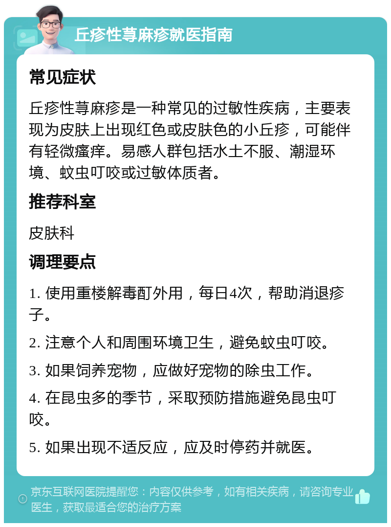 丘疹性荨麻疹就医指南 常见症状 丘疹性荨麻疹是一种常见的过敏性疾病，主要表现为皮肤上出现红色或皮肤色的小丘疹，可能伴有轻微瘙痒。易感人群包括水土不服、潮湿环境、蚊虫叮咬或过敏体质者。 推荐科室 皮肤科 调理要点 1. 使用重楼解毒酊外用，每日4次，帮助消退疹子。 2. 注意个人和周围环境卫生，避免蚊虫叮咬。 3. 如果饲养宠物，应做好宠物的除虫工作。 4. 在昆虫多的季节，采取预防措施避免昆虫叮咬。 5. 如果出现不适反应，应及时停药并就医。