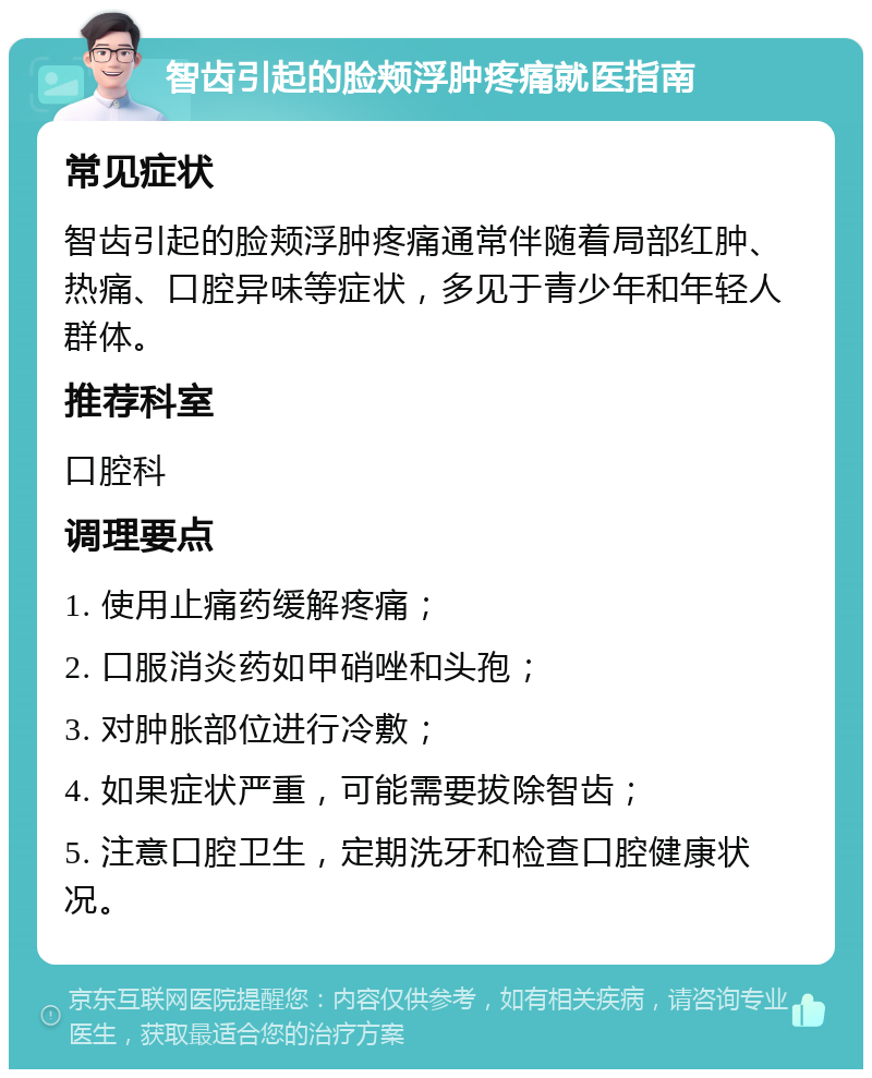 智齿引起的脸颊浮肿疼痛就医指南 常见症状 智齿引起的脸颊浮肿疼痛通常伴随着局部红肿、热痛、口腔异味等症状，多见于青少年和年轻人群体。 推荐科室 口腔科 调理要点 1. 使用止痛药缓解疼痛； 2. 口服消炎药如甲硝唑和头孢； 3. 对肿胀部位进行冷敷； 4. 如果症状严重，可能需要拔除智齿； 5. 注意口腔卫生，定期洗牙和检查口腔健康状况。