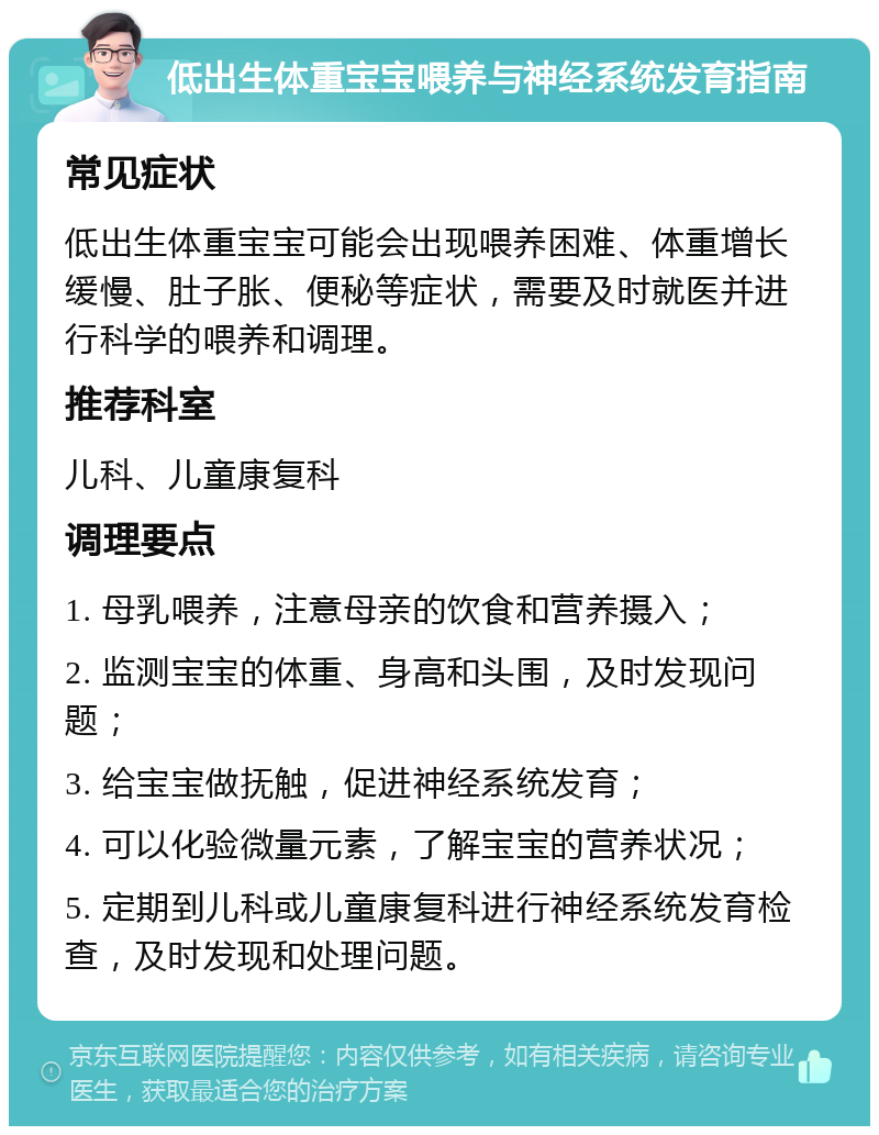 低出生体重宝宝喂养与神经系统发育指南 常见症状 低出生体重宝宝可能会出现喂养困难、体重增长缓慢、肚子胀、便秘等症状，需要及时就医并进行科学的喂养和调理。 推荐科室 儿科、儿童康复科 调理要点 1. 母乳喂养，注意母亲的饮食和营养摄入； 2. 监测宝宝的体重、身高和头围，及时发现问题； 3. 给宝宝做抚触，促进神经系统发育； 4. 可以化验微量元素，了解宝宝的营养状况； 5. 定期到儿科或儿童康复科进行神经系统发育检查，及时发现和处理问题。