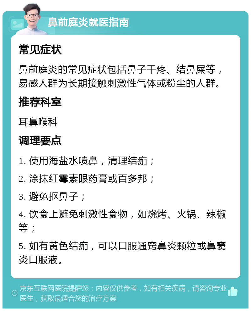 鼻前庭炎就医指南 常见症状 鼻前庭炎的常见症状包括鼻子干疼、结鼻屎等，易感人群为长期接触刺激性气体或粉尘的人群。 推荐科室 耳鼻喉科 调理要点 1. 使用海盐水喷鼻，清理结痂； 2. 涂抹红霉素眼药膏或百多邦； 3. 避免抠鼻子； 4. 饮食上避免刺激性食物，如烧烤、火锅、辣椒等； 5. 如有黄色结痂，可以口服通窍鼻炎颗粒或鼻窦炎口服液。