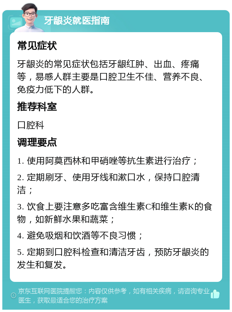 牙龈炎就医指南 常见症状 牙龈炎的常见症状包括牙龈红肿、出血、疼痛等，易感人群主要是口腔卫生不佳、营养不良、免疫力低下的人群。 推荐科室 口腔科 调理要点 1. 使用阿莫西林和甲硝唑等抗生素进行治疗； 2. 定期刷牙、使用牙线和漱口水，保持口腔清洁； 3. 饮食上要注意多吃富含维生素C和维生素K的食物，如新鲜水果和蔬菜； 4. 避免吸烟和饮酒等不良习惯； 5. 定期到口腔科检查和清洁牙齿，预防牙龈炎的发生和复发。