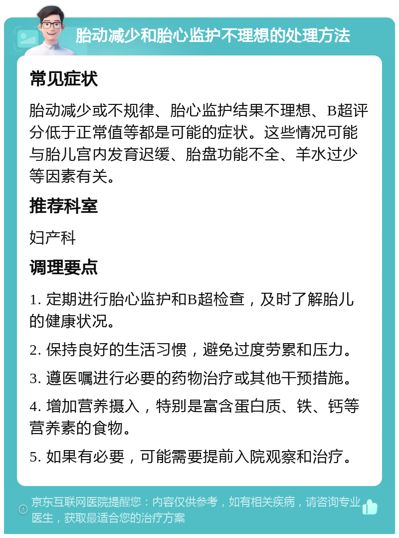 胎动减少和胎心监护不理想的处理方法 常见症状 胎动减少或不规律、胎心监护结果不理想、B超评分低于正常值等都是可能的症状。这些情况可能与胎儿宫内发育迟缓、胎盘功能不全、羊水过少等因素有关。 推荐科室 妇产科 调理要点 1. 定期进行胎心监护和B超检查，及时了解胎儿的健康状况。 2. 保持良好的生活习惯，避免过度劳累和压力。 3. 遵医嘱进行必要的药物治疗或其他干预措施。 4. 增加营养摄入，特别是富含蛋白质、铁、钙等营养素的食物。 5. 如果有必要，可能需要提前入院观察和治疗。