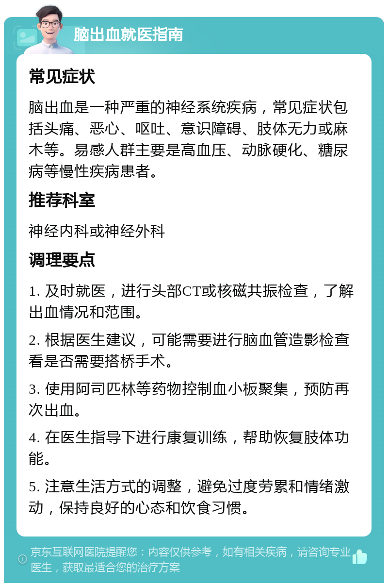 脑出血就医指南 常见症状 脑出血是一种严重的神经系统疾病，常见症状包括头痛、恶心、呕吐、意识障碍、肢体无力或麻木等。易感人群主要是高血压、动脉硬化、糖尿病等慢性疾病患者。 推荐科室 神经内科或神经外科 调理要点 1. 及时就医，进行头部CT或核磁共振检查，了解出血情况和范围。 2. 根据医生建议，可能需要进行脑血管造影检查看是否需要搭桥手术。 3. 使用阿司匹林等药物控制血小板聚集，预防再次出血。 4. 在医生指导下进行康复训练，帮助恢复肢体功能。 5. 注意生活方式的调整，避免过度劳累和情绪激动，保持良好的心态和饮食习惯。