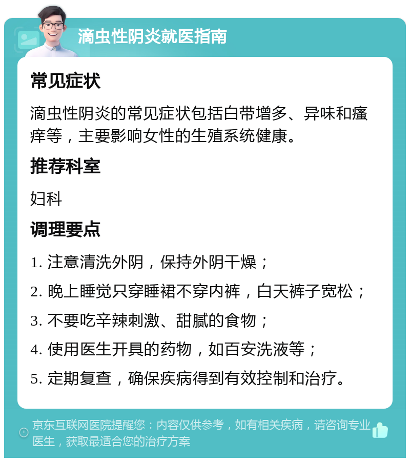 滴虫性阴炎就医指南 常见症状 滴虫性阴炎的常见症状包括白带增多、异味和瘙痒等，主要影响女性的生殖系统健康。 推荐科室 妇科 调理要点 1. 注意清洗外阴，保持外阴干燥； 2. 晚上睡觉只穿睡裙不穿内裤，白天裤子宽松； 3. 不要吃辛辣刺激、甜腻的食物； 4. 使用医生开具的药物，如百安洗液等； 5. 定期复查，确保疾病得到有效控制和治疗。