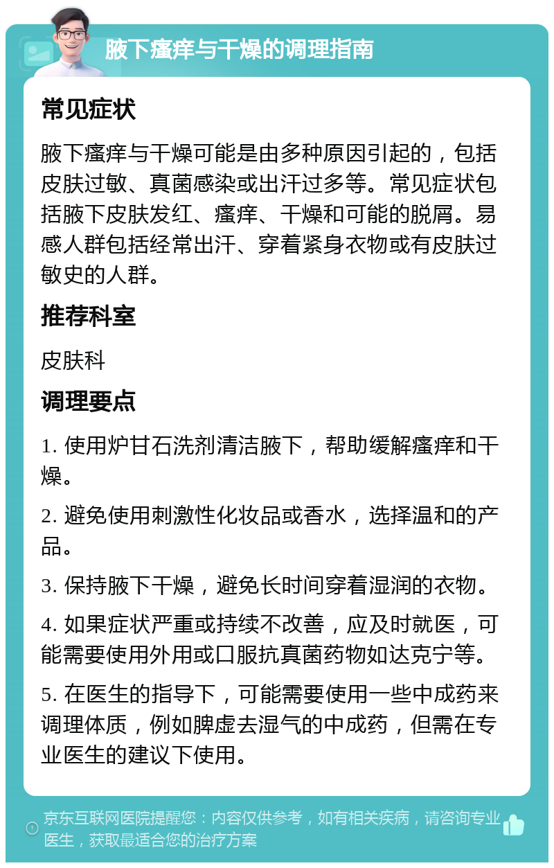 腋下瘙痒与干燥的调理指南 常见症状 腋下瘙痒与干燥可能是由多种原因引起的，包括皮肤过敏、真菌感染或出汗过多等。常见症状包括腋下皮肤发红、瘙痒、干燥和可能的脱屑。易感人群包括经常出汗、穿着紧身衣物或有皮肤过敏史的人群。 推荐科室 皮肤科 调理要点 1. 使用炉甘石洗剂清洁腋下，帮助缓解瘙痒和干燥。 2. 避免使用刺激性化妆品或香水，选择温和的产品。 3. 保持腋下干燥，避免长时间穿着湿润的衣物。 4. 如果症状严重或持续不改善，应及时就医，可能需要使用外用或口服抗真菌药物如达克宁等。 5. 在医生的指导下，可能需要使用一些中成药来调理体质，例如脾虚去湿气的中成药，但需在专业医生的建议下使用。