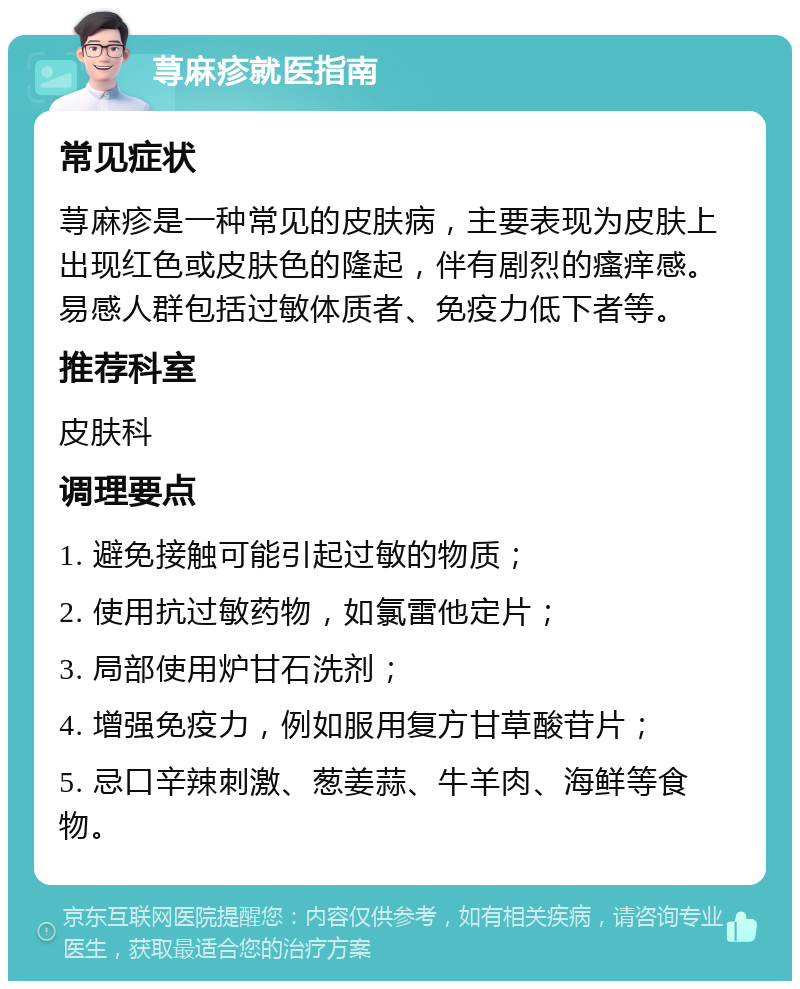 荨麻疹就医指南 常见症状 荨麻疹是一种常见的皮肤病，主要表现为皮肤上出现红色或皮肤色的隆起，伴有剧烈的瘙痒感。易感人群包括过敏体质者、免疫力低下者等。 推荐科室 皮肤科 调理要点 1. 避免接触可能引起过敏的物质； 2. 使用抗过敏药物，如氯雷他定片； 3. 局部使用炉甘石洗剂； 4. 增强免疫力，例如服用复方甘草酸苷片； 5. 忌口辛辣刺激、葱姜蒜、牛羊肉、海鲜等食物。